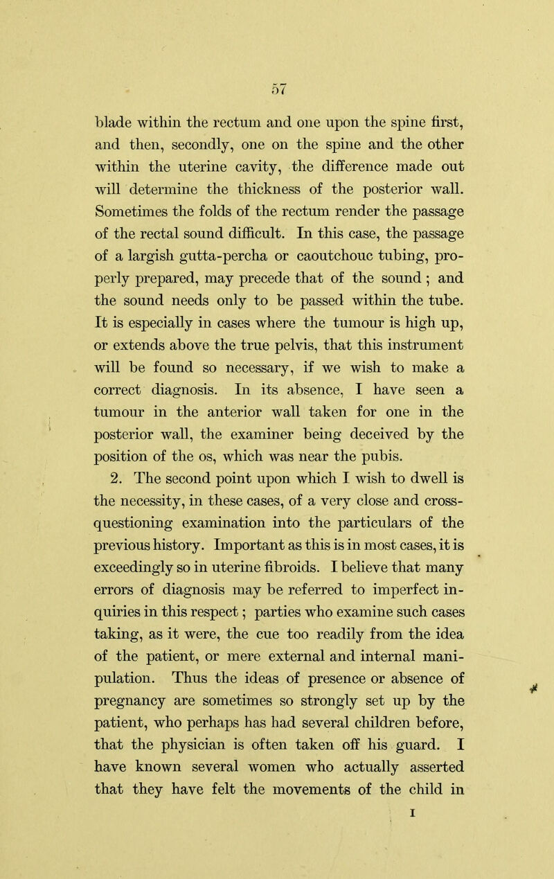 blade within the rectum and one upon the spine first, and then, secondly, one on the spine and the other within the uterine cavity, the difference made out will determine the thickness of the posterior wall. Sometimes the folds of the rectum render the passage of the rectal sound difficult. In this case, the passage of a largish gutta-percha or caoutchouc tubing, pro- perly prepared, may precede that of the sound ; and the sound needs only to be passed within the tube. It is especially in cases where the tumour is high up, or extends above the true pelvis, that this instrument will be found so necessary, if we wish to make a correct diagnosis. In its absence, I have seen a tumour in the anterior wall taken for one in the posterior wall, the examiner being deceived by the position of the os, which was near the pubis. 2. The second point upon which I wish to dwell is the necessity, in these cases, of a very close and cross- questioning examination into the particulars of the previous history. Important as this is in most cases, it is exceedingly so in uterine fibroids. I believe that many errors of diagnosis may be referred to imperfect in- quiries in this respect; parties who examine such cases taking, as it were, the cue too readily from the idea of the patient, or mere external and internal mani- pulation. Thus the ideas of presence or absence of pregnancy are sometimes so strongly set up by the patient, who perhaps has had several children before, that the physician is often taken off his guard. I have known several women who actually asserted that they have felt the movements of the child in