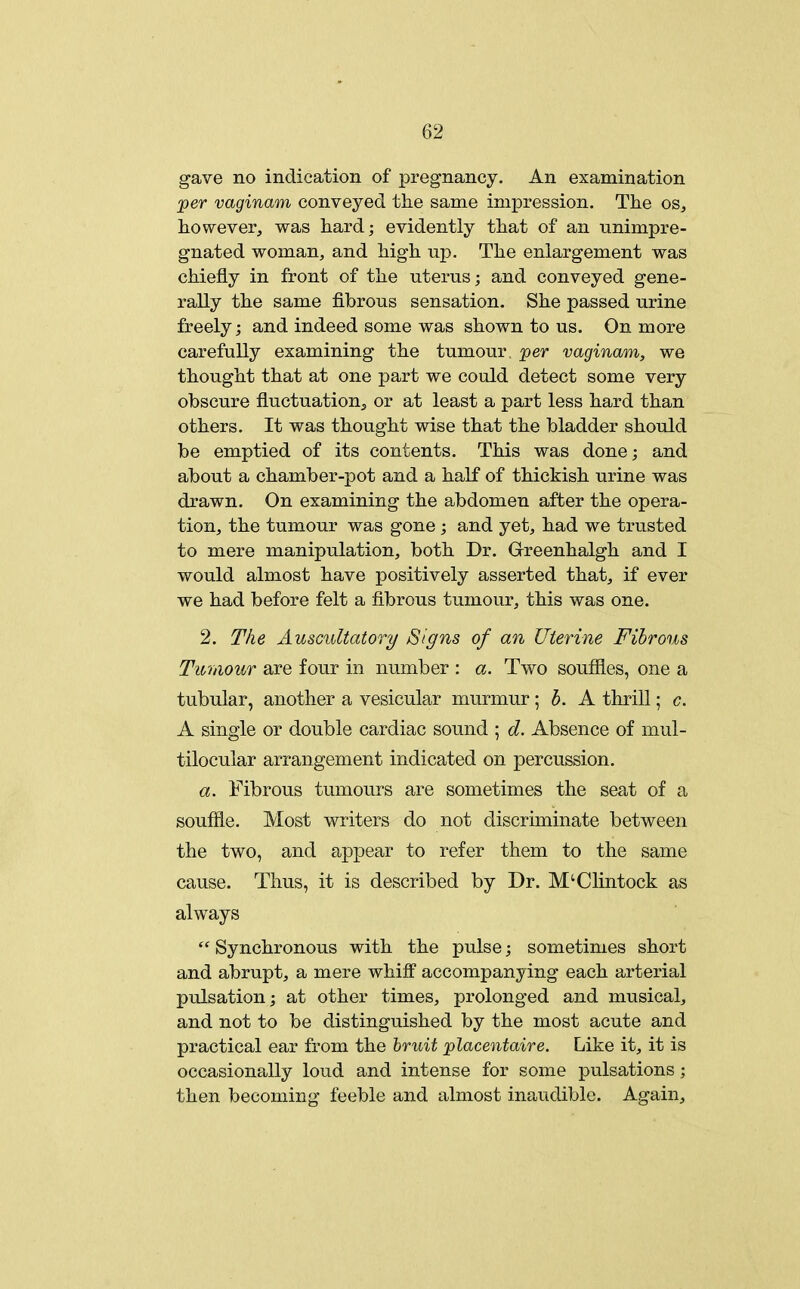 gave no indication of pregnancy. An examination jper vaginam conveyed the same impression. The os, however, was hard; evidently that of an unimpre- gnated woman, and high up. The enlargement was chiefly in front of the uterus; and conveyed gene- rally the same fibrous sensation. She passed urine freely; and indeed some was shown to us. On more carefully examining the tumour, per vaginam, we thought that at one part we could detect some very obscure fluctuation, or at least a part less hard than others. It was thought wise that the bladder should be emptied of its contents. This was done; and about a chamber-pot and a half of thickish urine was drawn. On examining the abdomen after the opera- tion, the tumour was gone ; and yet, had we trusted to mere manipulation, both Dr. Grreenhaigh and I would almost have positively asserted that, if ever we had before felt a fibrous tumour, this was one. 2. The Auscultatory Signs of an Uterine Fibrous Tumour are four in number : a. Two soufiles, one a tubular, another a vesicular murmur; h. A thrill; c. A single or double cardiac sound ; d. Absence of mul- tilocular arrangement indicated on percussion. a. Fibrous tumours are sometimes the seat of a souffle. Most writers do not discriminate between the two, and appear to refer them to the same cause. Thus, it is described by Dr. M'Clintock as always  Synchronous with the pulse; sometimes short and abrupt, a mere whilf accompanying each arterial pulsation; at other times, prolonged and musical, and not to be distinguished by the most acute and practical ear from the Irvjit placentaire. Like it, it is occasionally loud and intense for some pulsations; then becoming feeble and almost inaudible. Again,