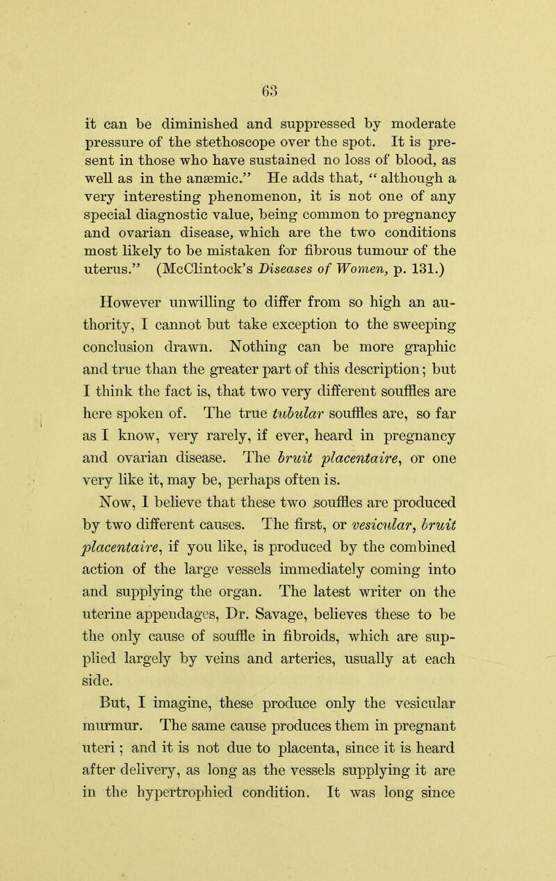 it can be diminished and suppressed by moderate pressure of the stethoscope over the spot. It is pre- sent in those who have sustained no loss of blood, as well as in the anaemic. He adds that,  although a very interesting phenomenon, it is not one of any special diagnostic value, being common to pregnancy and ovarian disease, which are the two conditions most likely to be mistaken for fibrous tumour of the uterus. (McClintock's Diseases of Women, p. 131.) However unwilling to differ from so high an au- thority, I cannot but take exception to the sweeping conclusion drawn. Nothing can be more graphic and true than the greater part of this description; but I think the fact is, that two very different souffles are here spoken of. The true tubular souffles are, so far as I know, very rarely, if ever, heard in pregnancy and ovarian disease. The hruit flacentaire^ or one very like it, may be, perhaps often is. J^'ow, 1 believe that these two souffles are produced by two different causes. The first, or vesicular, bruit placentaire^ if you like, is produced by the combined action of the large vessels immediately coming into and supplying the organ. The latest writer on the uterine appendages, Dr. Savage, believes these to be the only cause of souffle in fibroids, which are sup- plied largely by veins and arteries, usually at each side. But, I imagine, these produce only the vesicular murmur. The same cause produces them in pregnant uteri; and it is not due to placenta, since it is heard after delivery, as long as the vessels supplying it are in the hypertrophied condition. It was long since