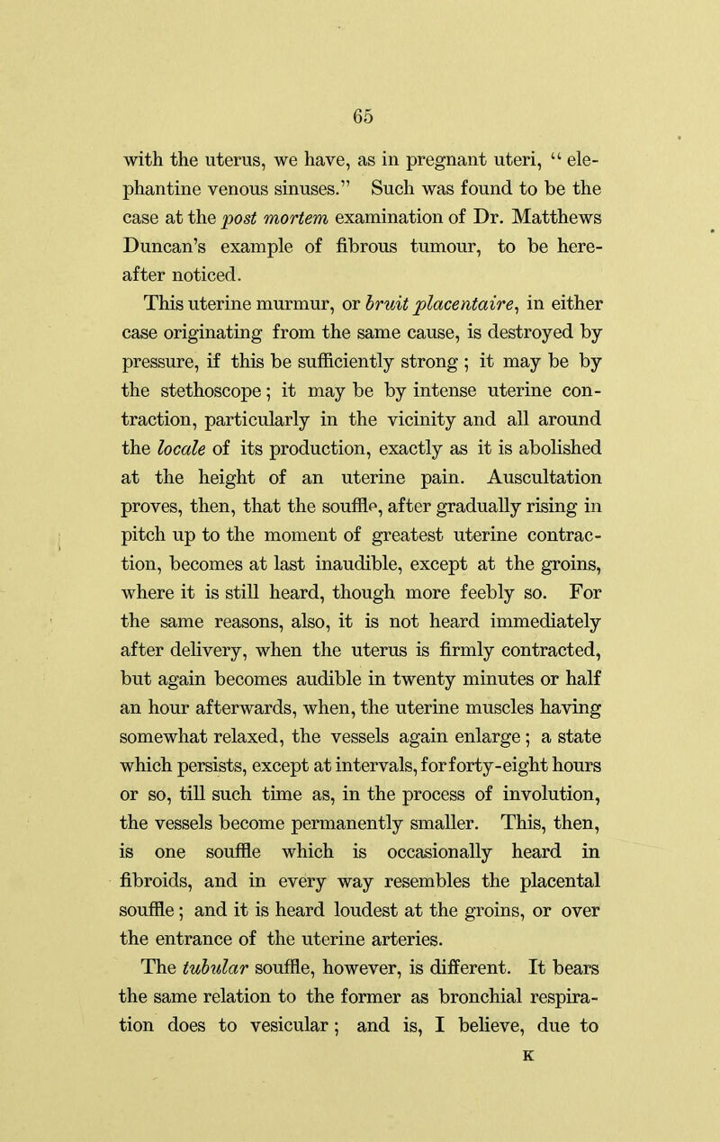 with the uterus, we have, as in pregnant uteri,  ele- phantine venous sinuses. Such was found to be the case at the post mortem examination of Dr. Matthews Duncan's example of fibrous tumour, to be here- after noticed. This uterine murmur, or bruit 'placentaire^ in either case originating from the same cause, is destroyed by pressure, if this be sufficiently strong ; it may be by the stethoscope; it may be by intense uterine con- traction, particularly in the vicinity and all around the locale of its production, exactly as it is abolished at the height of an uterine pain. Auscultation proves, then, that the soufflf, after gradually rising in pitch up to the moment of greatest uterine contrac- tion, becomes at last inaudible, except at the groins, where it is still heard, though more feebly so. For the same reasons, also, it is not heard immediately after delivery, when the uterus is firmly contracted, but again becomes audible in twenty minutes or half an hour afterwards, when, the uterine muscles having somewhat relaxed, the vessels again enlarge; a state which persists, except at intervals, forforty-eight hours or so, till such time as, in the process of involution, the vessels become permanently smaller. This, then, is one souffle which is occasionally heard in fibroids, and in every way resembles the placental souffle; and it is heard loudest at the groins, or over the entrance of the uterine arteries. The tubular souffle, however, is different. It bears the same relation to the former as bronchial respira- tion does to vesicular; and is, I believe, due to K