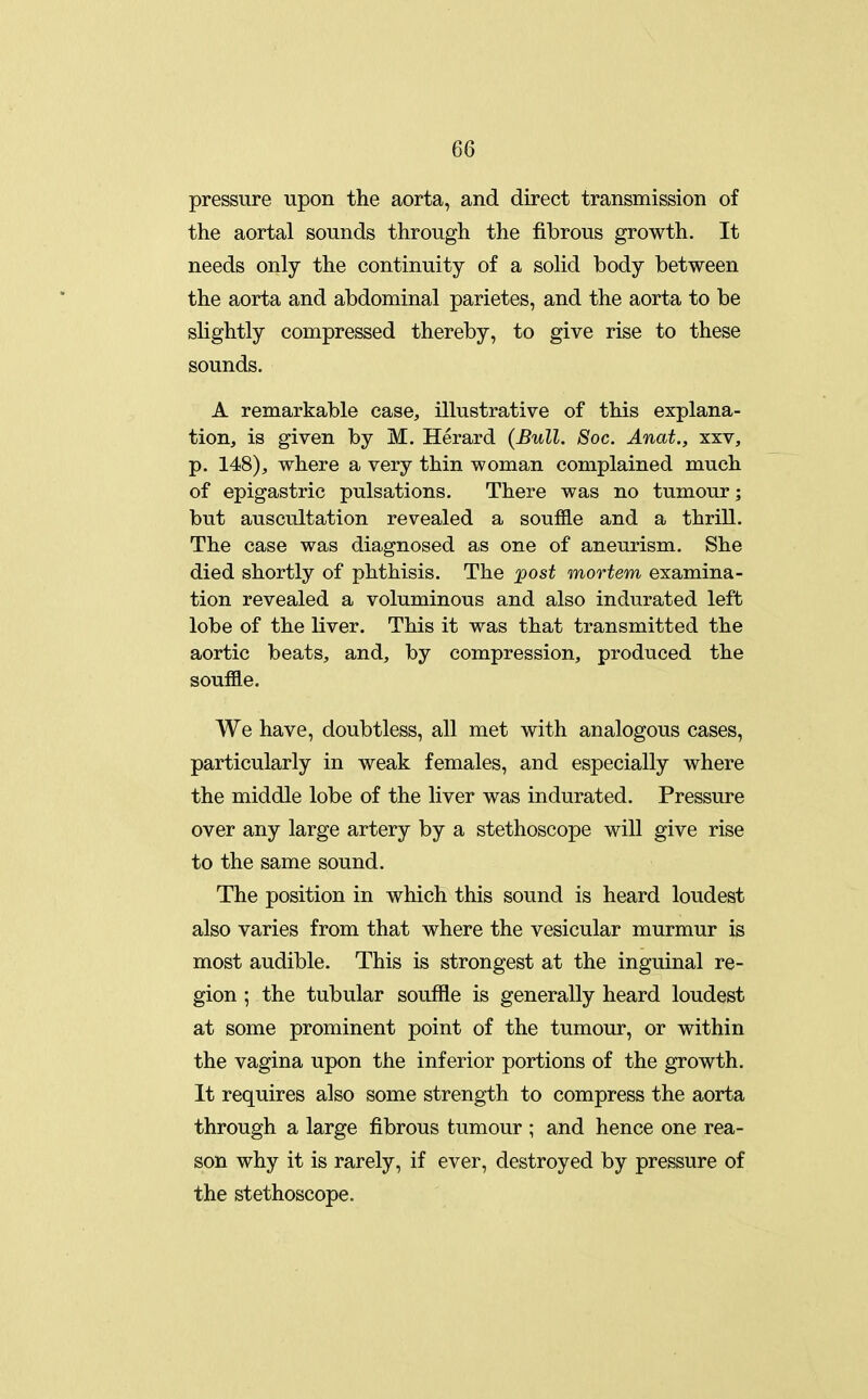 pressure upon the aorta, and direct transmission of the aortal sounds through the fibrous growth. It needs only the continuity of a solid body between the aorta and abdominal parietes, and the aorta to be slightly compressed thereby, to give rise to these sounds. A remarkable case, illustrative of this explana- tion, is given by M. Herard (Bull. Soc. Anat., xxv, p. 148), where a very thin woman complained much of epigastric pulsations. There was no tumour; but auscultation revealed a souffle and a thrill. The case was diagnosed as one of aneurism. She died shortly of phthisis. The post mortem examina- tion revealed a voluminous and also indurated left lobe of the liver. This it was that transmitted the aortic beats, and, by compression, produced the souffle. We have, doubtless, all met with analogous cases, particularly in weak females, and especially where the middle lobe of the liver was indurated. Pressure over any large artery by a stethoscope will give rise to the same sound. The position in which this sound is heard loudest also varies from that where the vesicular murmur is most audible. This is strongest at the inguinal re- gion ; the tubular souffle is generally heard loudest at some prominent point of the tumour, or within the vagina upon the inferior portions of the growth. It requires also some strength to compress the aorta through a large fibrous tumour ; and hence one rea- son why it is rarely, if ever, destroyed by pressure of the stethoscope.