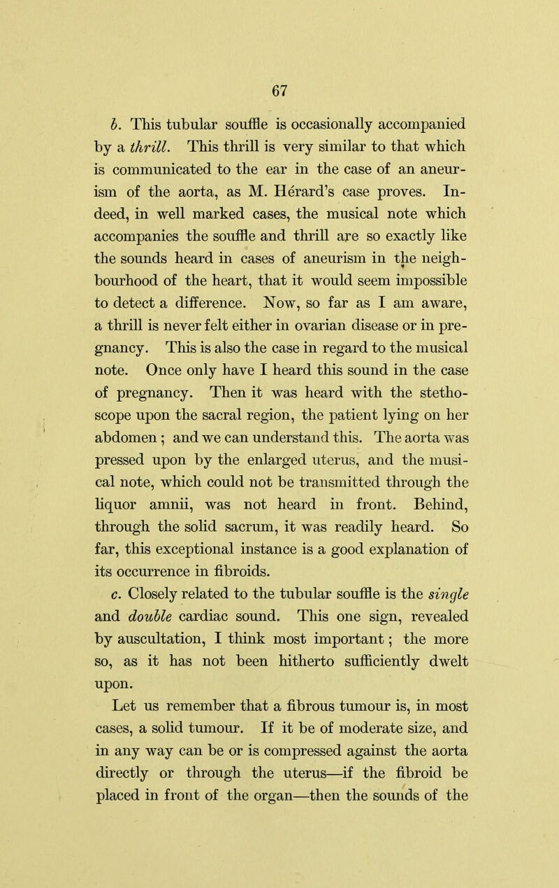 h. This tubular souffle is occasionally accompanied by a thrill. This thrill is very similar to that which is communicated to the ear in the case of an aneur- ism of the aorta, as M. Herard's case proves. In- deed, in well marked cases, the musical note which accompanies the souffle and thrill are so exactly like the sounds heard in cases of aneurism in the neigh- bourhood of the heart, that it would seem impossible to detect a difference. Now, so far as I am aware, a thrill is never felt either in ovarian disease or in pre- gnancy. This is also the case in regard to the musical note. Once only have I heard this sound in the case of pregnancy. Then it was heard with the stetho- scope upon the sacral region, the patient lying on her abdomen; and we can understand this. The aorta was pressed upon by the enlarged uterus, and the musi- cal note, which could not be transmitted through the liquor amnii, was not heard in front. Behind, through the solid sacrum, it was readily heard. So far, this exceptional instance is a good explanation of its occurrence in fibroids. c. Closely related to the tubular souffle is the single and double cardiac sound. This one sign, revealed by auscultation, I think most important; the more so, as it has not been hitherto sufficiently dwelt upon. Let us remember that a fibrous tumour is, in most cases, a solid tumour. If it be of moderate size, and in any way can be or is compressed against the aorta directly or through the uterus—if the fibroid be placed in front of the organ—then the sounds of the