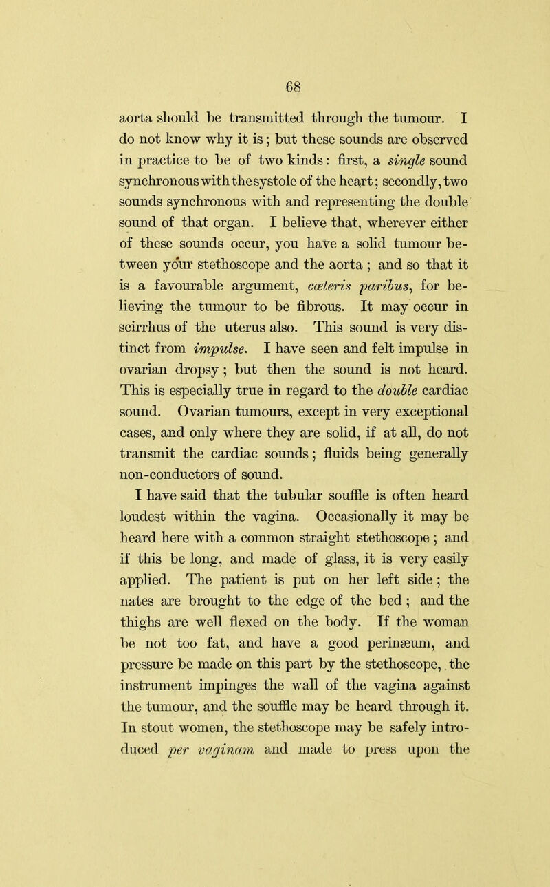 aorta should be transmitted through the tumour. I do not know why it is; but these sounds are observed in practice to be of two kinds: first, a single sound synchronous with the systole of the hea,rt; secondly, two sounds synchronous with and representing the double sound of that organ. I believe that, wherever either of these sounds occur, you have a solid tumour be- tween your stethoscope and the aorta ; and so that it is a favourable argument, cceteris 'paribus^ for be- lieving the tumour to be fibrous. It may occur in scirrhus of the uterus also. This sound is very dis- tinct from impulse. I have seen and felt impulse in ovarian dropsy; but then the sound is not heard. This is especially true in regard to the double cardiac sound. Ovarian tumours, except in very exceptional cases, and only where they are solid, if at all, do not transmit the cardiac sounds; fluids being generally non-conductors of sound. I have said that the tubular souffle is often heard loudest within the vagina. Occasionally it may be heard here with a common straight stethoscope ; and if this be long, and made of glass, it is very easily applied. The patient is put on her left side ; the nates are brought to the edge of the bed; and the thighs are well flexed on the body. If the woman be not too fat, and have a good perinseum, and pressure be made on this part by the stethoscope, the instrument impinges the wall of the vagina against the tumour, and the souffle may be heard through it. In stout women, the stethoscope may be safely intro- duced per vaginam and made to press upon the