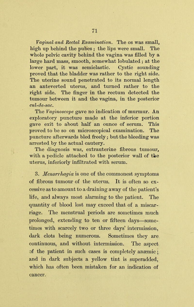 Vaginal and Rectal Examination. The os was small, higli up behind the pub'es ; the lips were small. The whole pelvic cavity behind the vagina was filled by a large hard mass, smooth, somewhat lobulated; at the lower part, it was semielastic. Cystic sounding proved that the bladder was rather to the right side. The uterine sound penetrated to its normal length an anteverted uterus, and turned rather to the right side. The finger in the rectum detected the tumour between it and the vagina, in the posterior cul-de-sac. The Vaginoscope gave no indication of murmur. An exploratory puncture made at the inferior portion gave exit to about half an ounce of serum. This proved to be so on microscopical examination. The puncture afterwards bled freely; but the bleeding was arrested by the actual cautery. The diagnosis was, extrauterine fibrous tumour, with a pedicle attached to the posterior waU of the uterus, inferiorly infiltrated with serum. 3. Menorrhagia is one of the commonest symptoms of fibrous tumour of the uterus. It is often so ex- cessive as to amount to a draining away of the patient's life, and always most alarming to the patient. The quantity of blood lost may exceed that of a miscar- riage. The menstrual periods are sometimes much prolonged, extending to ten or fifteen days—some- times with scarcely two or three days' intermission, dark clots being numerous. Sometimes they are continuous, and without intermission. The aspect of the patient in such cases is completely anaemic; and in dark subjects a yellow tint is superadded, which has often been mistaken for an indication of cancer.