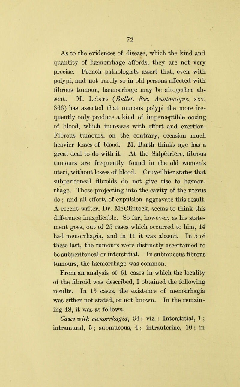 As to the evidences of disease, which the kind and quantity of haemorrhage aifords, they are not very precise. French pathologists assert that, even with polypi, and not rarely so in old persons affected with fibrous tumour, haemorrhage may be altogether ab- sent. M. Lebert (^Bullet. Soc. Anatomique^ xxv, 366) has asserted that mucous polypi the more fre- quently only produce a kind of imperceptible oozing of blood, which increases with effort and exertion. Fibrous tumours, on the contrary, occasion much heavier losses of blood. M. Barth thinks age has a great deal to do with it. At the Salpetriere, fibrous tumours are frequently found in the old women's uteri, without losses of blood. Cruveilhier states that subperitoneal fibroids do not give rise to haemor- rhage. Those projecting into the cavity of the uterus do ; and all efforts of expulsion aggravate this result. A recent writer. Dr. McClintock, seems to think this difference inexplicable. So far, however, as his state- ment goes, out of 25 cases which occurred to him, 14 had menorrhagia, and in 11 it was absent. In 5 of these last, the tumours were distinctly ascertained to be subperitoneal or interstitial. In submucous fibrous tumours, the haemorrhage was common. From an analysis of 61 cases in which the locality of the fibroid was described, I obtained the following results. In 13 cases, the existence of menorrhagia was either not stated, or not known. In the remain- ing 48, it was as follows. Cases with menorrhagia, 34 ; viz.: Interstitial, 1 ; intramural, 5; submucous, 4; intrauterine, 10 ; in