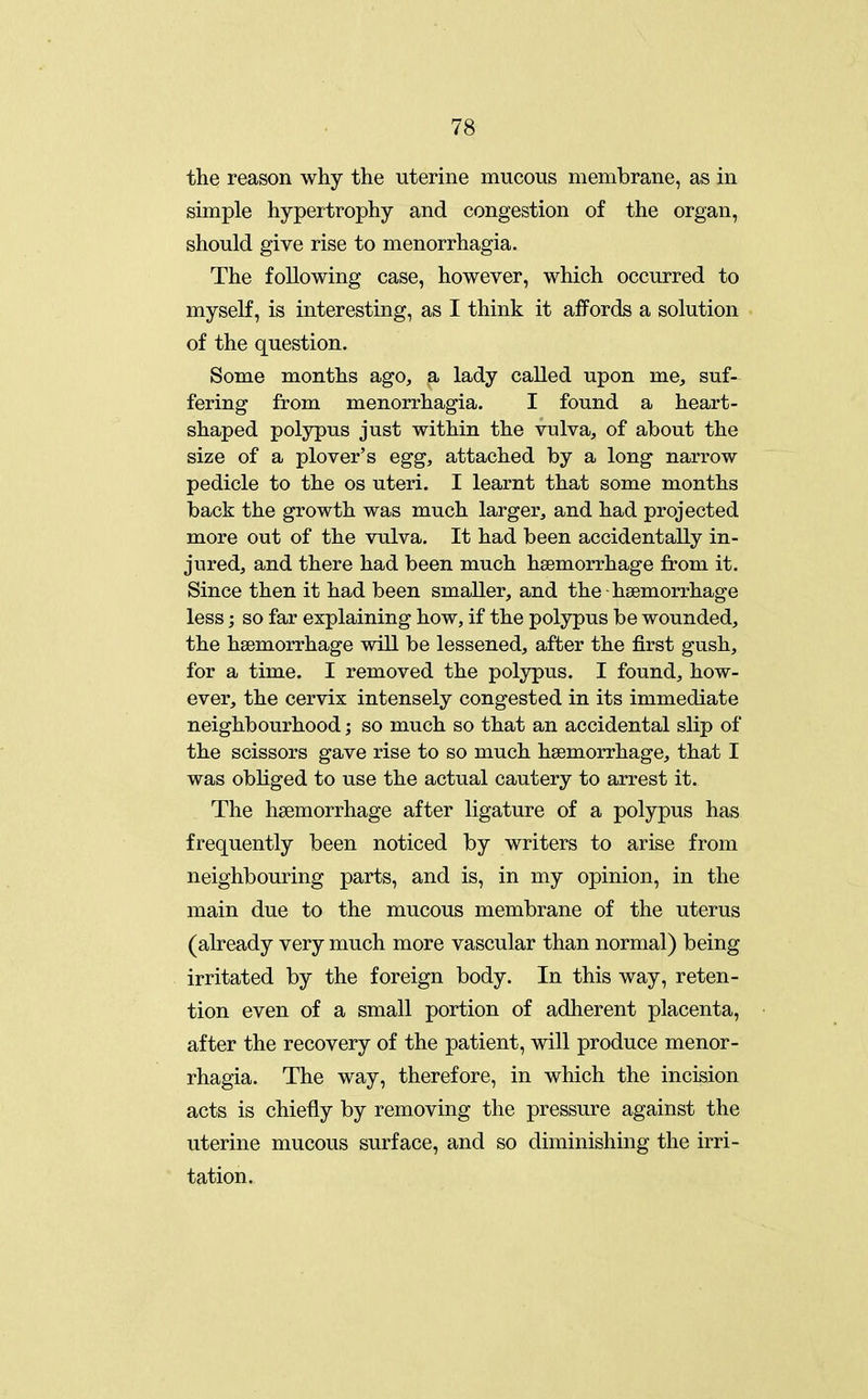 the reason why the uterine mucous membrane, as in simple hypertrophy and congestion of the organ, should give rise to menorrhagia. The following case, however, which occurred to myself, is interesting, as I think it affords a solution of the question. Some months ago, a lady called upon me, suf- fering from menorrhagia. I found a heart- shaped polypus just within the vulva, of about the size of a plover's egg, attached by a long narrow pedicle to the os uteri. I learnt that some months back the growth was much larger, and had projected more out of the vulva. It had been accidentally in- jured, and there had been much haemorrhage from it. Since then it had been smaller, and the haemorrhage less; so far explaining how, if the polypus be wounded, the haemorrhage will be lessened, after the first gush, for a time. I removed the polypus. I found, how- ever, the cervix intensely congested in its immediate neighbourhood; so much so that an accidental slip of the scissors gave rise to so much haemorrhage, that I was obliged to use the actual cautery to arrest it. The haemorrhage after ligature of a polypus has frequently been noticed by writers to arise from neighbouring parts, and is, in my opinion, in the main due to the mucous membrane of the uterus (already very much more vascular than normal) being irritated by the foreign body. In this way, reten- tion even of a small portion of adherent placenta, after the recovery of the patient, will produce menor- rhagia. The way, therefore, in which the incision acts is chiefly by removing the pressure against the uterine mucous surface, and so diminishing the irri- tation.
