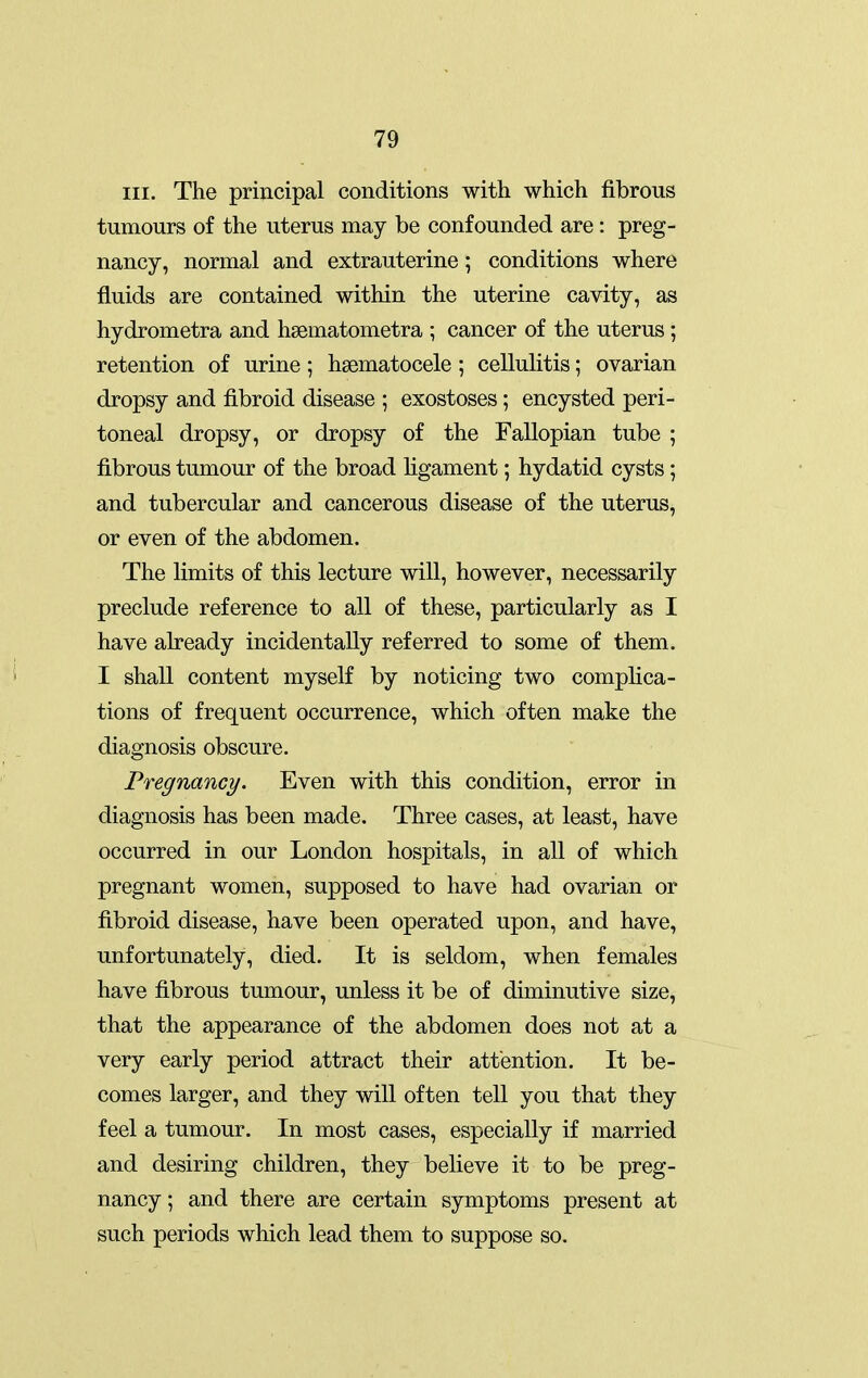 III. The principal conditions with which fibrous tumours of the uterus may be confounded are: preg- nancy, normal and extrauterine; conditions where fluids are contained within the uterine cavity, as hydrometra and hsematometra ; cancer of the uterus ; retention of urine; hsematocele; cellulitis; ovarian dropsy and fibroid disease ; exostoses ; encysted peri- toneal dropsy, or dropsy of the Fallopian tube ; fibrous tumour of the broad hgament; hydatid cysts; and tubercular and cancerous disease of the uterus, or even of the abdomen. The limits of this lecture will, however, necessarily preclude reference to all of these, particularly as I have already incidentally referred to some of them. I shall content myself by noticing two complica- tions of frequent occurrence, which often make the diagnosis obscure. Pregnancy. Even with this condition, error in diagnosis has been made. Three cases, at least, have occurred in our London hospitals, in all of which pregnant women, supposed to have had ovarian or fibroid disease, have been operated upon, and have, unfortunately, died. It is seldom, when females have fibrous tumour, unless it be of diminutive size, that the appearance of the abdomen does not at a very early period attract their attention. It be- comes larger, and they will often tell you that they feel a tumour. In most cases, especially if married and desiring children, they believe it to be preg- nancy ; and there are certain symptoms present at such periods which lead them to suppose so.
