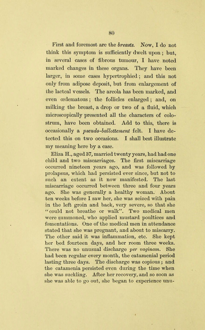 First and foremost are the breasts. Now, I do not think this symptom is sufficiently dwelt upon ; but, in several cases of fibrous tumour, I have noted marked changes in these organs. They have been larger, in some cases hypertrophied ; and this not only from adipose deposit, but from enlargement of the lacteal vessels. The areola has been marked, and even oedematous; the follicles enlarged; and, on milking the breast, a drop or two of a fluid, which microscopically presented all the characters of colo- strum, have been obtained. Add to this, there is occasionally a pseudo-hallottement felt. I have de- tected this on two occasions. I shall best illustrate my meaning here by a case. Eliza H., aged 37, married twenty years, had had one child and two miscarriages. The first miscarriage occurred nineteen years ago, and was followed by prolapsus, which had persisted ever since, but not to such an extent as it now manifested. The last miscarriage occurred between three and four years ago. She was generally a healthy woman. About ten weeks before I saw her, she was seized with pain in the left groin and back, very severe, so that she could not breathe or walk. Two medical men were summoned, who applied mustard poultices and fomentations. One of the medical men in attendance stated that she was pregnant, and about to miscarry. The other said it was inflammation, etc. She kept her bed fourteen days, and her room three weeks. There was no unusual discharge per vaginam. She had been regular every month, the catamenial period lasting three days. The discharge was copious ; and the catamenia persisted even during the time when she was suckling. After her recovery, and so soon as she was able to go out, she began to experience unu-