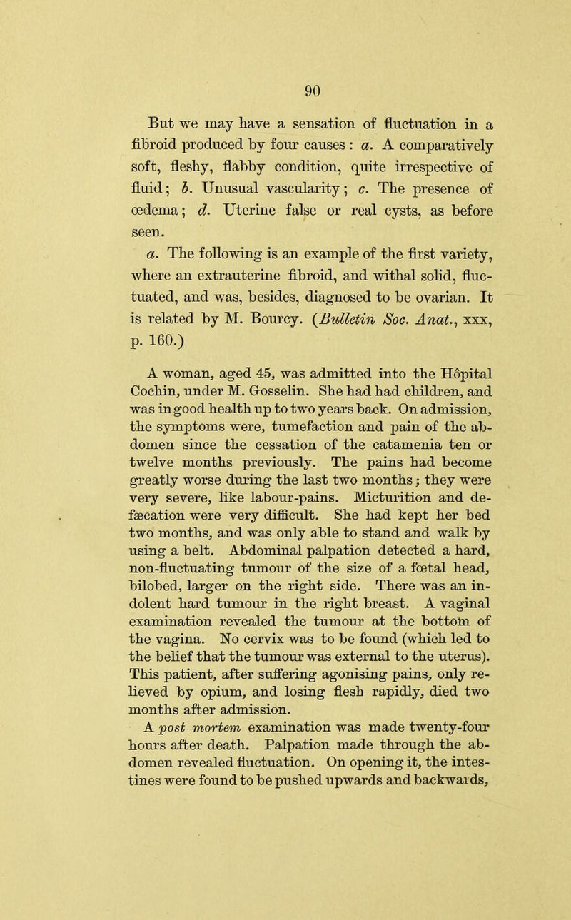 But we may have a sensation of fluctuation in a fibroid produced by four causes : a. A comparatively soft, fleshy, flabby condition, quite irrespective of fluid; h. Unusual vascularity; c. The presence of oedema; d. Uterine false or real cysts, as before seen. a. The following is an example of the first variety, where an extrauterine fibroid, and withal solid, fluc- tuated, and was, besides, diagnosed to be ovarian. It is related by M. Bourcy. {Bulletin Soc. Anat.^ xxx, p. 160.) A woman, aged 45, was admitted into the Hopital Cochin, under M. Gosselin. She had had children, and was in good health up to two years back. On admission, the symptoms were, tumefaction and pain of the ab- domen since the cessation of the catamenia ten or twelve months previously. The pains had become greatly worse during the last two months; they were very severe, like labour-pains. Micturition and de- fgecation were very difficult. She had kept her bed two months, and was only able to stand and walk by using a belt. Abdominal palpation detected a hard, non-fluctuating tumour of the size of a foetal head, bilobed, larger on the right side. There was an in- dolent hard tumour in the right breast. A vaginal examination revealed the tumour at the bottom of the vagina. No cervix was to be found (which led to the belief that the tumour was external to the uterus). This patient, after suffering agonising pains, only re- lieved by opium, and losing flesh rapidly, died two months after admission. A ^ost mortem examination was made twenty-four hours after death. Palpation made through the ab- domen revealed fluctuation. On opening it, the intes- tines were found to be pushed upwards and backwards.