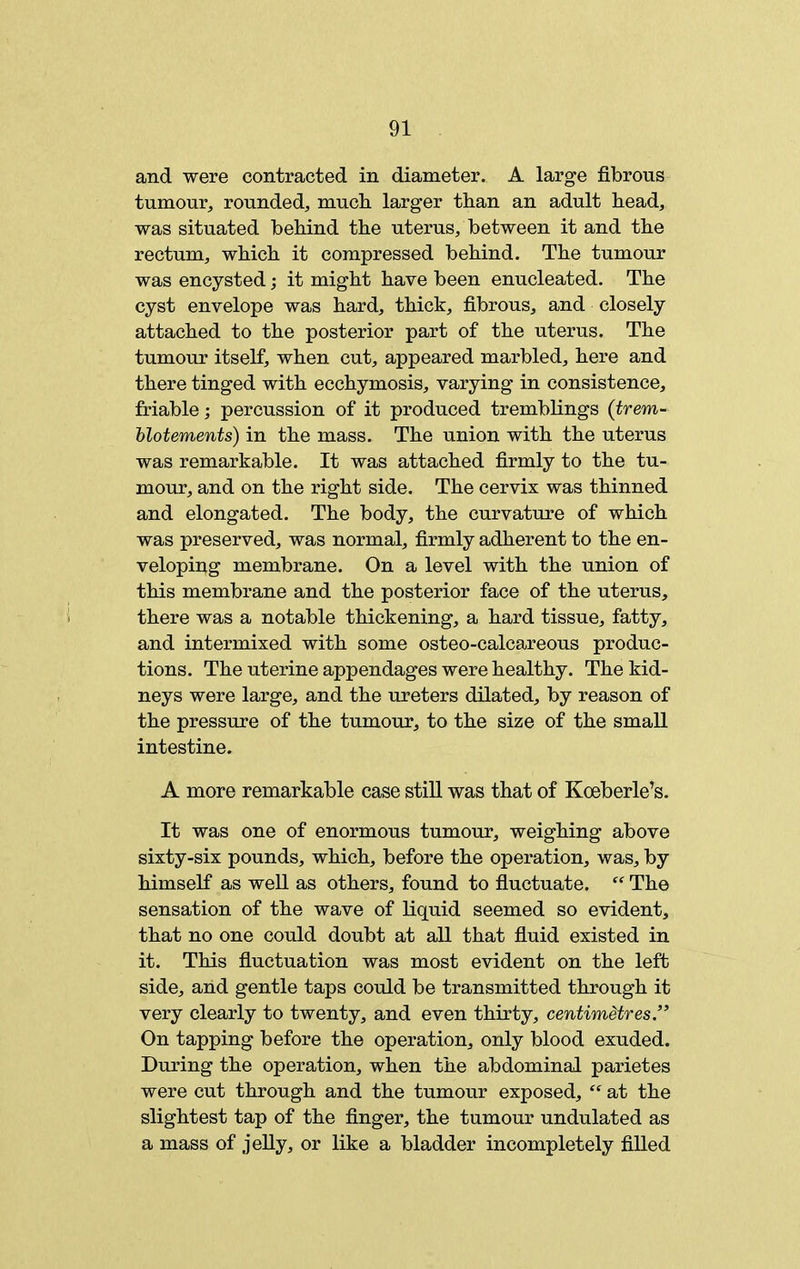 and were contracted in diameter. A large fibrous tumour, rounded, much larger than an adult head, was situated behind the uterus, between it and the rectum, which it compressed behind. The tumour was encysted; it might have been enucleated. The cyst envelope was hard, thick, fibrous, and closely attached to the posterior part of the uterus. The tumour itself, when cut, appeared marbled, here and there tinged with ecchymosis, varying in consistence, friable; percussion of it produced tremblings (trem- hlotements) in the mass. The union with the uterus was remarkable. It was attached firmly to the tu- mour, and on the right side. The cervix was thinned and elongated. The body, the curvature of which was preserved, was normal, firmly adherent to the en- veloping membrane. On a level with the union of this membrane and the posterior face of the uterus, there was a notable thickening, a hard tissue, fatty, and intermixed with some osteo-calcareous produc- tions. The uterine appendages were healthy. The kid- neys were large, and the ureters dilated, by reason of the pressure of the tumour, to the size of the small intestine. A more remarkable case still was that of Koeberle's. It was one of enormous tumour, weighing above sixty-six pounds, which, before the operation, was, by himself as weU as others, found to fiuctuate.  The sensation of the wave of liquid seemed so evident, that no one could doubt at all that fiuid existed in it. This fluctuation was most evident on the left side, and gentle taps could be transmitted through it very clearly to twenty, and even thirty, centimetres, On tapping before the operation, only blood exuded. During the operation, when the abdominal parietes were cut through and the tumour exposed,  at the slightest tap of the finger, the tumour undulated as a mass of jelly, or like a bladder incompletely filled