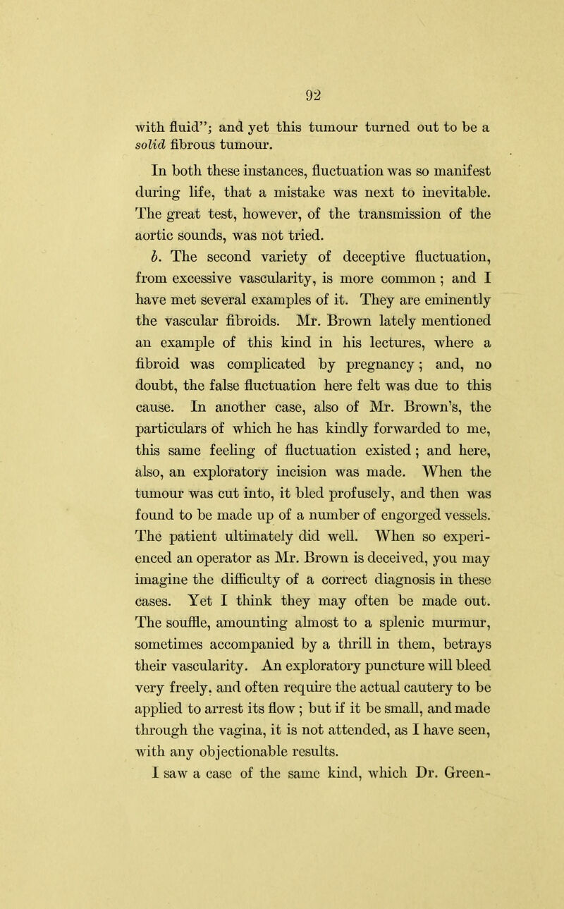 with fluid; and yet this tumour turned out to be a solid fibrous tumour. In both these instances, fluctuation was so manifest during life, that a mistake was next to inevitable. The great test, however, of the transmission of the aortic sounds, was not tried. b. The second variety of deceptive fluctuation, from excessive vascularity, is more common; and I have met several examples of it. They are eminently the vascular fibroids. Mr. Brown lately mentioned an example of this kind in his lectures, where a fibroid was compHcated by pregnancy; and, no doubt, the false fluctuation here felt was due to this cause. In another case, also of Mr. Brown's, the particulars of which he has kindly forwarded to me, this same feeling of fluctuation existed; and here, also, an exploratory incision was made. When the tumour was cut into, it bled profusely, and then was found to be made up of a number of engorged vessels. The patient ultimately did well. When so experi- enced an operator as Mr. Brown is deceived, you may imagine the difficulty of a correct diagnosis in these cases. Yet I think they may often be made out. The souffle, amounting almost to a splenic murmur, sometimes accompanied by a thrill in them, betrays their vascularity. An exploratory puncture will bleed very freely, and often require the actual cautery to be applied to arrest its flow; but if it be small, and made through the vagina, it is not attended, as I have seen, with any objectionable results. I saw a case of the same kind, which Dr. Green-