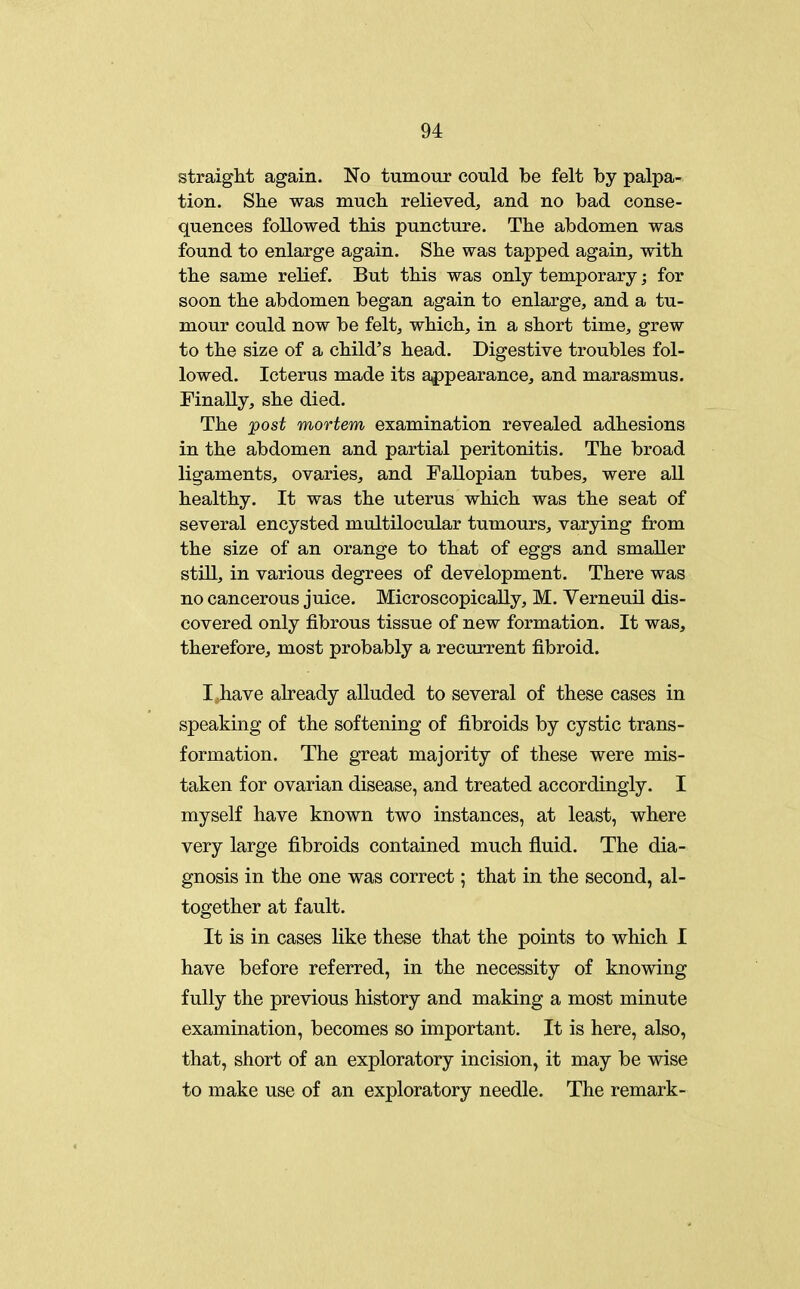 straight again. No tumour could be felt by palpa- tion. She was much relieved, and no bad conse- quences followed this puncture. The abdomen was found to enlarge again. She was tapped again, with the same relief. But this was only temporary; for soon the abdomen began again to enlarge, and a tu- mour could now be felt, which, in a short time, grew to the size of a child's head. Digestive troubles fol- lowed. Icterus made its appearance, and marasmus. Finally, she died. The post mortem examination revealed adhesions in the abdomen and partial peritonitis. The broad ligaments, ovaries, and Fallopian tubes, were all healthy. It was the uterus which was the seat of several encysted multilocular tumours, varying from the size of an orange to that of eggs and smaller still, in various degrees of development. There was no cancerous juice. Microscopically, M. VerneuU dis- covered only fibrous tissue of new formation. It was, therefore, most probably a recurrent fibroid. I have already alluded to several of these cases in speaking of the softening of fibroids by cystic trans- formation. The great majority of these were mis- taken for ovarian disease, and treated accordingly. I myself have known two instances, at least, where very large fibroids contained much fluid. The dia- gnosis in the one was correct; that in the second, al- together at fault. It is in cases like these that the points to which I have before referred, in the necessity of knowing fully the previous history and making a most minute examination, becomes so important. It is here, also, that, short of an exploratory incision, it may be wise to make use of an exploratory needle. The remark-