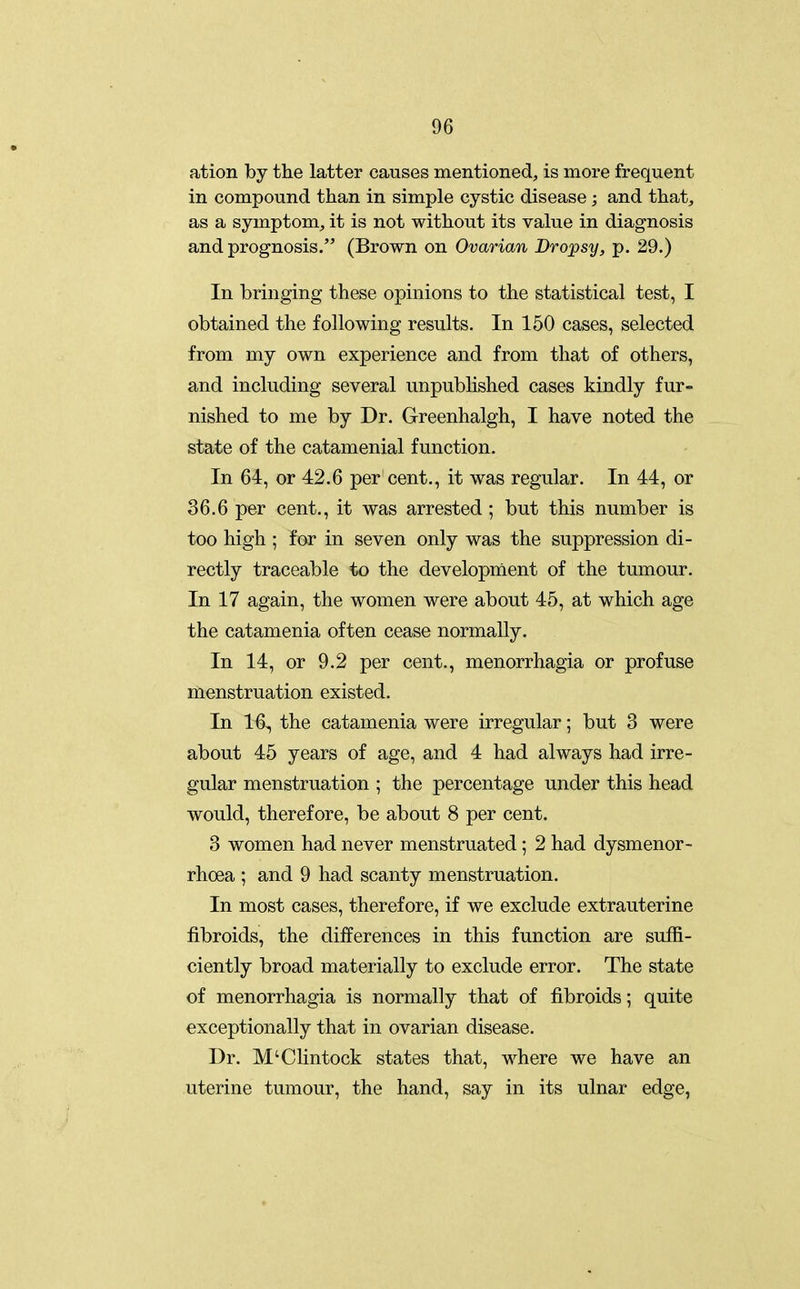 ation by the latter causes mentioned, is more frequent in compound than in simple cystic disease ; and that, as a symptom, it is not without its value in diagnosis and prognosis. (Brown on Ovarian Dropsy, p. 29.) In bringing these opinions to the statistical test, I obtained the following results. In 150 cases, selected from my own experience and from that of others, and including several unpubhshed cases kindly fur- nished to me by Dr. Greenhalgh, I have noted the state of the catamenial function. In 64, or 42.6 per cent., it was regular. In 44, or 36.6 per cent., it was arrested ; but this number is too high ; far in seven only was the suppression di- rectly traceable to the development of the tumour. In 17 again, the women were about 45, at which age the catamenia often cease normally. In 14, or 9.2 per cent., menorrhagia or profuse menstruation existed. In 16, the catamenia were irregular; but 3 were about 45 years of age, and 4 had always had irre- gular menstruation ; the percentage under this head would, therefore, be about 8 per cent. 3 women had never menstruated; 2 had dysmenor- rhoea ; and 9 had scanty menstruation. In most cases, therefore, if we exclude extrauterine fibroids, the diiferences in this function are suffi- ciently broad materially to exclude error. The state of menorrhagia is normally that of fibroids; quite exceptionally that in ovarian disease. Dr. M'Clintock states that, where we have an uterine tumour, the hand, say in its ulnar edge,