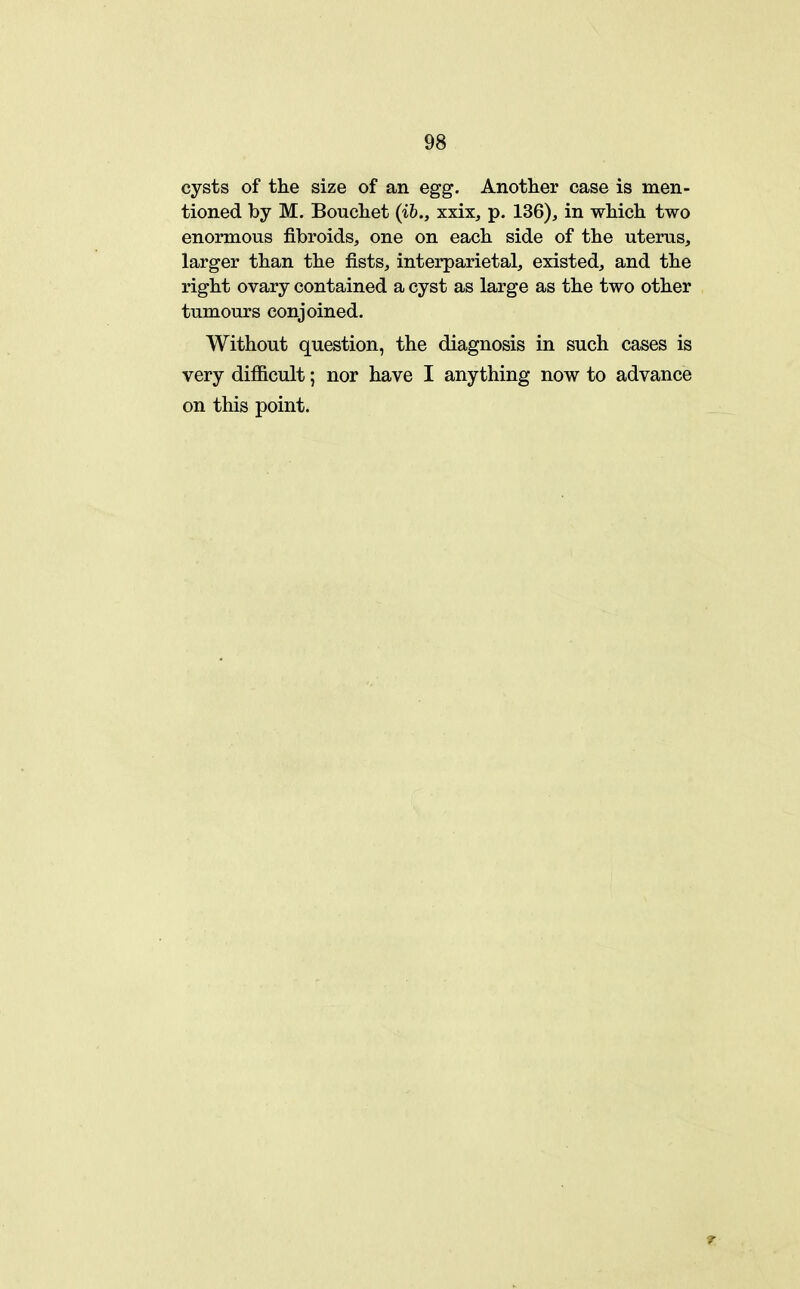 cysts of the size of an egg. Another case is men- tioned by M. Bouchet (ih., xxix, p. 136), in which two enormous fibroids, one on each side of the uterus, larger than the fists, interparietal, existed, and the right ovary contained a cyst as large as the two other tumours conjoined. Without question, the diagnosis in such cases is very difficult; nor have I anything now to advance on this point.