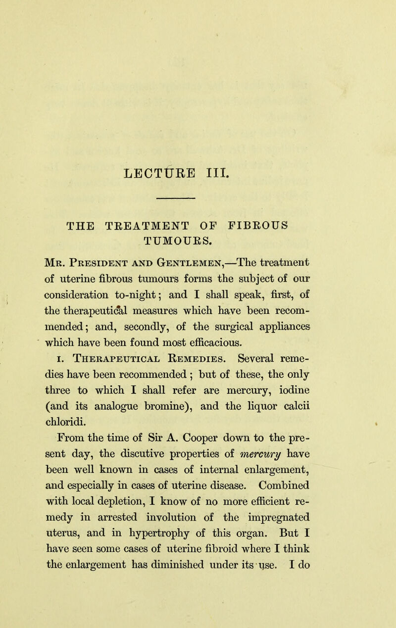 LECTURE III. THE TEEATMENT OF FIBROUS TUMOUES. Mr. President and Gentlemen,—^The treatment of uterine fibrous tumours forms the subject of our consideration to-night; and I shall speak, first, of the therapeutical measures which have been recom- mended; and, secondly, of the surgical appliances which have been found most efficacious. I. Therapeutical Remedies. Several reme- dies have been recommended ; but of these, the only- three to which I shall refer are mercury, iodine (and its analogue bromine), and the liquor calcii chloridi. From the time of Sir A. Cooper down to the pre- sent day, the discutive properties of mercury have been well known in cases of internal enlargement, and especially in cases of uterine disease. Combined with local depletion, I know of no more efficient re- medy in arrested involution of the impregnated uterus, and in hypertrophy of this organ. But I have seen some cases of uterine fibroid where I think the enlargement has diminished under its use. I do