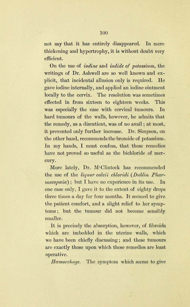 not say that it has entirely disappeared. In mere thickening and hypertrophy, it is without doubt very efficient. On the use of iodine and iodide of potassium^ the writings of Dr. Ashwell are so well known and ex- plicit, that incidental allusion only is required. He gave iodine internally, and applied an iodine ointment locally to the cervix. The resolution was sometimes eifected in from sixteen to eighteen weeks. This was especially the case with cervical tumours. In hard tumours of the walls, however, he admits that the remedy, as a discutient, was of no avail; at most, it prevented only further increase. Dr. Simpson, on the other hand, recommends the bromide of potassium. In my hands, I must confess, that these remedies have not proved so useful as the bichloride of mer- cury. More lately. Dr. M'Clintock has recommended the use of the liquor calcii chloridi (^Dublin Phar- maco'poeid) ; but I have no experience in its use. In one case only, I gave it to the extent of eighty drops three times a day for four months. It seemed to give the patient comfort, and a sHght relief to her symp- toms ; but the tumour did not become sensibly smaller. It is precisely the absorption, however, of fibroids which are imbedded in the uterine walls, which we have been chiefly discussing; and these tumours are exactly those upon which those remedies are least operative. Hcemorrhage. The symptom which seems to give