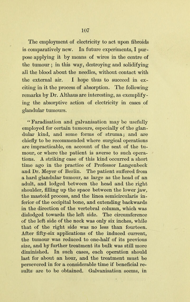 The employment of electricity to act upon fibroids is comparatively new. In future experiments, I pur- pose applying it by means of wires in the centre of the tumour • in this way, destroying and solidifying all the blood about the needles, without contact with the external air. 1 hope thus to succeed in ex- citing in it the process of absorption. The following remarks by Dr. Althaus are interesting, as exemplify- ing the absorptive action of electricity in cases of glandular tumours.  Faradisation and galvanisation may be usefully employed for certain tumours, especially of the glan- dular kind, and some forms of struma; and are chiefly to be recommended where surgical operations are impracticable, on account of the seat of the tu- mour, or where the patient is averse to such opera- tions. A striking case of this kind occurred a short time ago in the practice of Professor Langenbeck and Dr. Meyer of Berlin. The patient suffered from a hard glandular tumour, as large as the head of an adult, and lodged between the head and the right shoulder, filling up the space between the lower jaw, the mastoid process, and the linea semicircularis in- ferior of the occipital bone, and extending backwards in the direction of the vertebral column, which was dislodged towards the left side. The circumference of the left side of the neck was only six inches, while that of the right side was no less than fourteen. After fifty-six applications of the induced current, the tumour was reduced to one-half of its previous size, and by further treatment its bulk was still more diminished. In such cases, each operation should last for about an hour, and the treatment must be persevered in for a considerable time if beneficial re- sults are to be obtained. Galvanisation seems, in