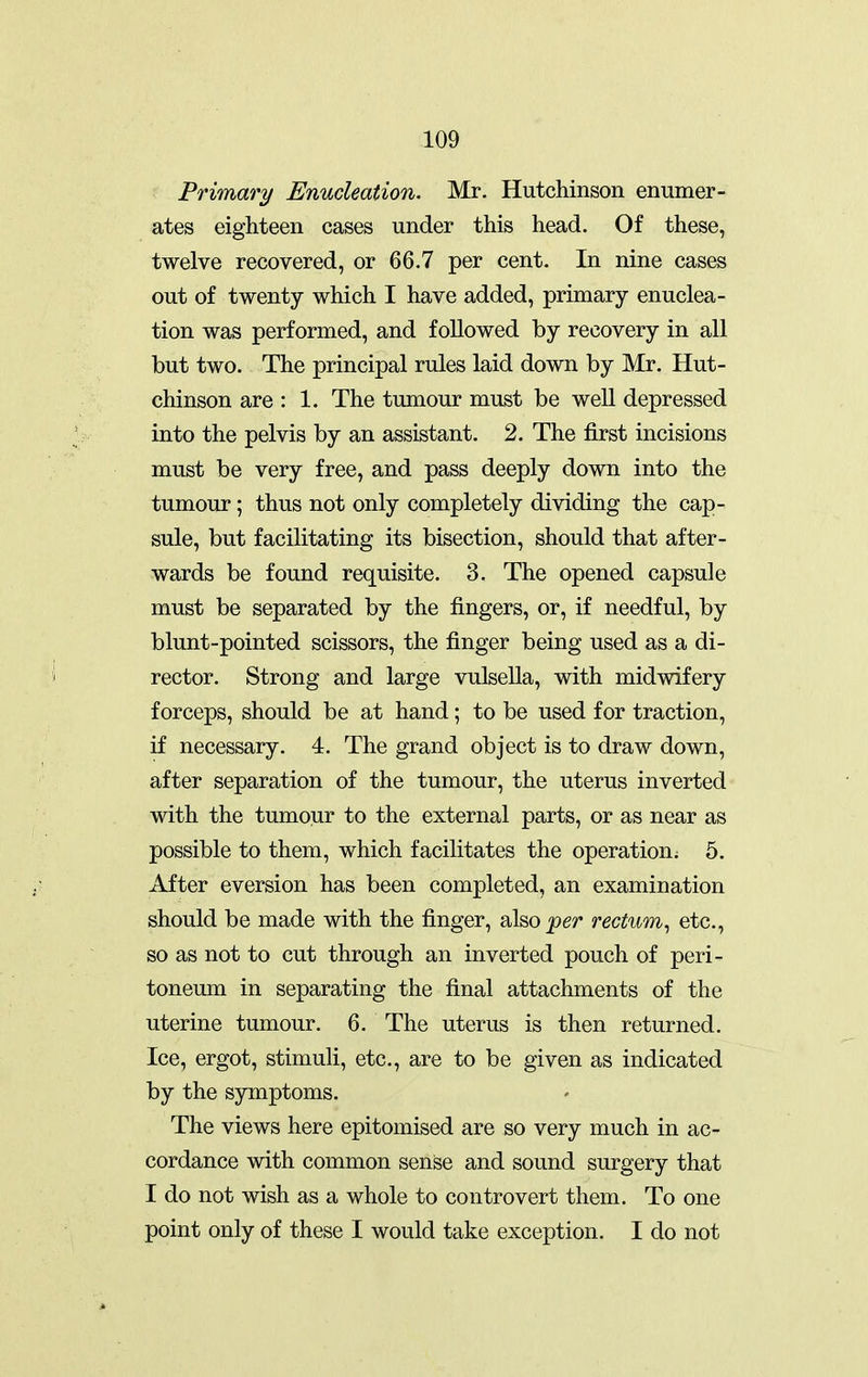 Primary Enucleation. Mr. Hutchinson enumer- ates eighteen cases under this head. Of these, twelve recovered, or 66.7 per cent. In nine cases out of twenty which I have added, primary enuclea- tion was performed, and followed by recovery in all but two. The principal rules laid down by Mr. Hut- chinson are : 1. The tumour must be well depressed into the pelvis by an assistant. 2. The first incisions must be very free, and pass deeply down into the tumour; thus not only completely dividing the cap- sule, but facilitating its bisection, should that after- wards be found requisite. 3. The opened capsule must be separated by the fingers, or, if needful, by blunt-pointed scissors, the finger being used as a di- rector. Strong and large vulsella, with midwifery forceps, should be at hand; to be used for traction, if necessary. 4. The grand object is to draw down, after separation of the tumour, the uterus inverted with the tumour to the external parts, or as near as possible to them, which facilitates the operation^ 5. After eversion has been completed, an examination should be made with the finger, also^er rectum^ etc., so as not to cut through an inverted pouch of peri- toneum in separating the final attachments of the uterine tumour. 6. The uterus is then returned. Ice, ergot, stimuli, etc., are to be given as indicated by the symptoms. The views here epitomised are so very much in ac- cordance with common sense and sound surgery that I do not wish as a whole to controvert them. To one point only of these I would take exception. I do not