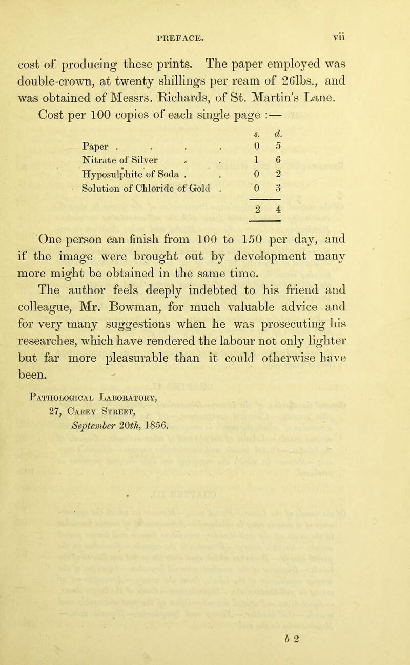 cost of producing these prints. The paper eni})loyed was double-crown, at twenty shillings per ream of 2Gibs., and was obtained of Messrs, Richards, of St. Martin’s Lane. Cost per 100 copies of each single page :— One person can finish from 100 to 150 per day, and if the image were brought out by development many more might be obtained in the same time. The author feels deeply indebted to his friend and colleague, Mr. Bowman, for much valuable advice and for very many suggestions when he was prosecuting his researches, which have rendered the labour not only lighter but far more pleasurable than it could otherwise have been. Pathological Laboratory, 27, Carey Street, Septemler 20th, 185G. Paper . Nitrate of Silver Hyposulphite of Soda . Solution of Chloride of Gold s. d. 0 5 1 6 0 2 0 3