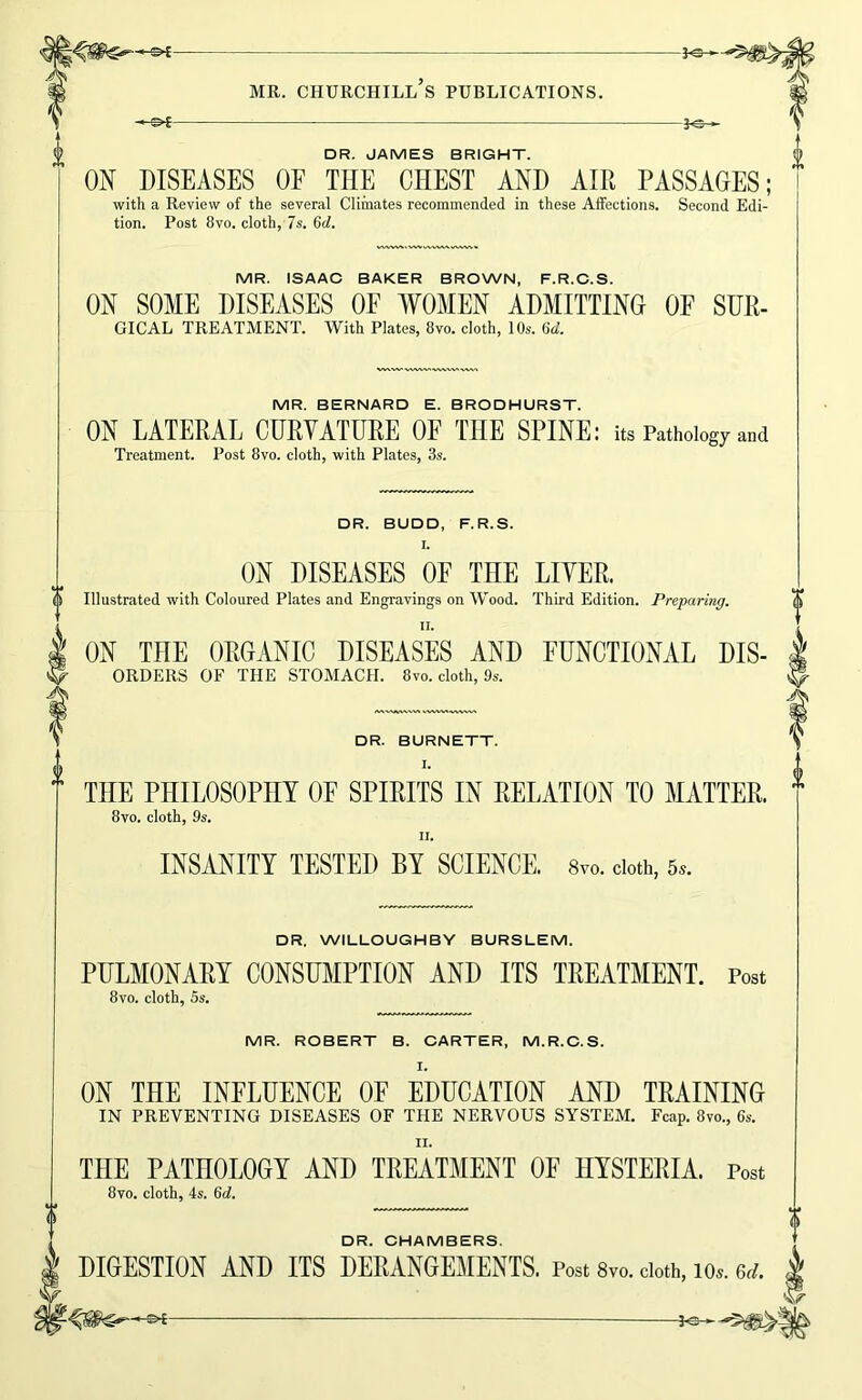 DR. JAMES BRIGHT. ON DISEASES OF THE CHEST AND AIR PASSAGES; with a Review of the several Climates recommended in these Affections. Second Edi- tion. Post 8VO. cloth, 7s. 6d. MR. ISAAC BAKER BROWN, F.R.C.S. ON SOME DISEASES OF WOMEN ADMITTING OF SUE- GICAL TREATMENT. With Plates, 8vo. cloth, 10s. 6d. MR. BERNARD E. BRODHURST. ON LATERAL CURVATURE OF THE SPINE: its Pathology and Treatment. Post 8vo. cloth, with Plates, 3s. DR. BUDD, F.R.S. I. ON DISEASES OF THE LIVER. 0 Illustrated with Coloured Plates and Engravings on Wood. Third Edition. Preparing. II. \ ON THE ORGANIC DISEASES AND FUNCTIONAL Dis- orders OF THE STOMACH. 8vo. cloth, 9s. DR. BURNETT. I, THE PHILOSOPHY OF SPIRITS IN RELATION TO MATTER. 8vo. cloth, 9s. II. INSMITY TESTED BY SCIENCE. 8vo. doth, 5.. DR. WILLOUGHBY BURSLEM. PULMONARY CONSUMPTION AND ITS TREATMENT. Post 8vo. cloth, Ss. MR. ROBERT B. CARTER, M.R.C.S. I. ON THE INFLUENCE OF EDUCATION AND TRAINING IN PREVENTING DISEASES OF THE NERVOUS SYSTEM. Fcap. 8vo., 6s. II. THE PATHOLOGY AND TREATMENT OF HYSTERIA. Post 8vo. cloth, 4s. 6d. DR CHAIV10ERS DIGESTION AND ITS DERANGEMENTS. Post 8vo. doth, lo.. 6d. 5^^