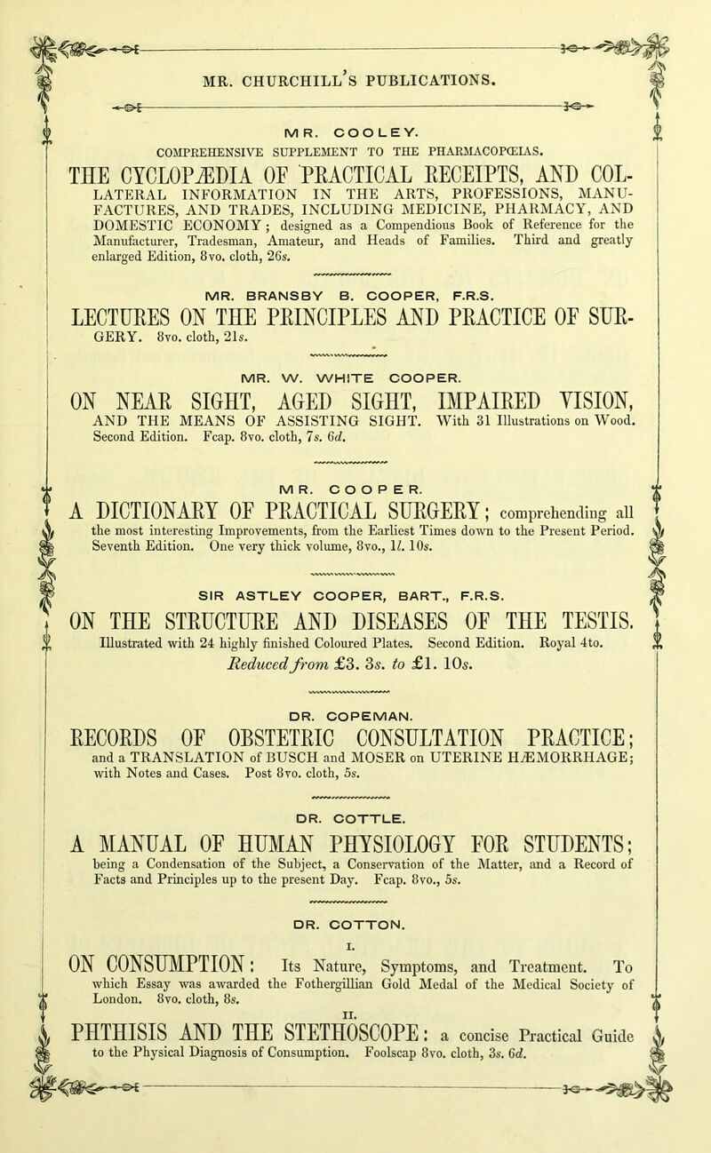 MR. CHURCHILL S PUBLICATIONS. i-ot- -jo MR. COOLEY. COMPREHENSIVE SUPPLEMENT TO THE PHARMACOPIEIAS. THE CYCLOPEDIA OF PKACTICAL EECEIPTS, AND COL- LATERAL INFORMATION IN THE ARTS, PROFESSIONS, MANU- FACTURES, AND TRADES, INCLUDING MEDICINE, PHARMACY, AND DOMESTIC ECONOMY ; designed as a Compendious Book of Reference for the Manufacturer, Tradesman, Amateur, and Heads of Families. Third and greatly enlarged Edition, 8vo. cloth, 26s. MR. BRANSBY B. COOPER, F.R.S. LECTURES ON THE PRINCIPLES AND PRACTICE OF SUR- GERY. 8vo. cloth, 21s. MR. W. WHITE COOPER. ON NEAR SIGHT, AGED SIGHT, IMPAIRED VISION, AND THE MEANS OF ASSISTING SIGHT. With 31 Illustrations on Wood. Second Edition. Fcap. 8yo. cloth, 7s. 6d. MR. O O O P E R. A DICTIONARY OE PRACTICAL SURGERY; comprehending aii the most interesting Improvements, from the Earliest Times down to the Present Period. Seventh Edition. One very thick volume, 8vo., H. 10s. SIR ASTLEY COOPER, BART., F.R.S. ON THE STRUCTURE AND DISEASES OP THE TESTIS. Illustrated with 24 highlj’- finished Coloured Plates. Second Edition. Royal 4to. Reduced from £3. 3s. to £1. 10s. DR. COPEMAN. RECORDS OF OBSTETRIC CONSULTATION PRACTICE; and a TRANSLATION of BUSCH and MOSER on UTERINE HtEMORRHAGE; with Notes and Cases. Post 8vo. cloth, 5s. DR. COTTLE. A ^ilANUAL OF HUMAN PHYSIOLOGY FOR STUDENTS; being a Condensation of the Subject, a Conservation of the Matter, and a Record of Facts and Principles up to the present Day. Fcap. 8vo., 5s. DR. COTTON. I. ON CONSHMPTION: its Nature, Symptoms, and Treatment. To which Essay was awarded the FothergiUian Gold Medal of the Medical Society of London. 8vo. cloth, 8s. PHTHISIS AND THE STETHOSCOPE: a concise Practical Guide to the Physical Diagnosis of Consumption. Foolscap 8vo. cloth, 3s. 6cl. J«-—