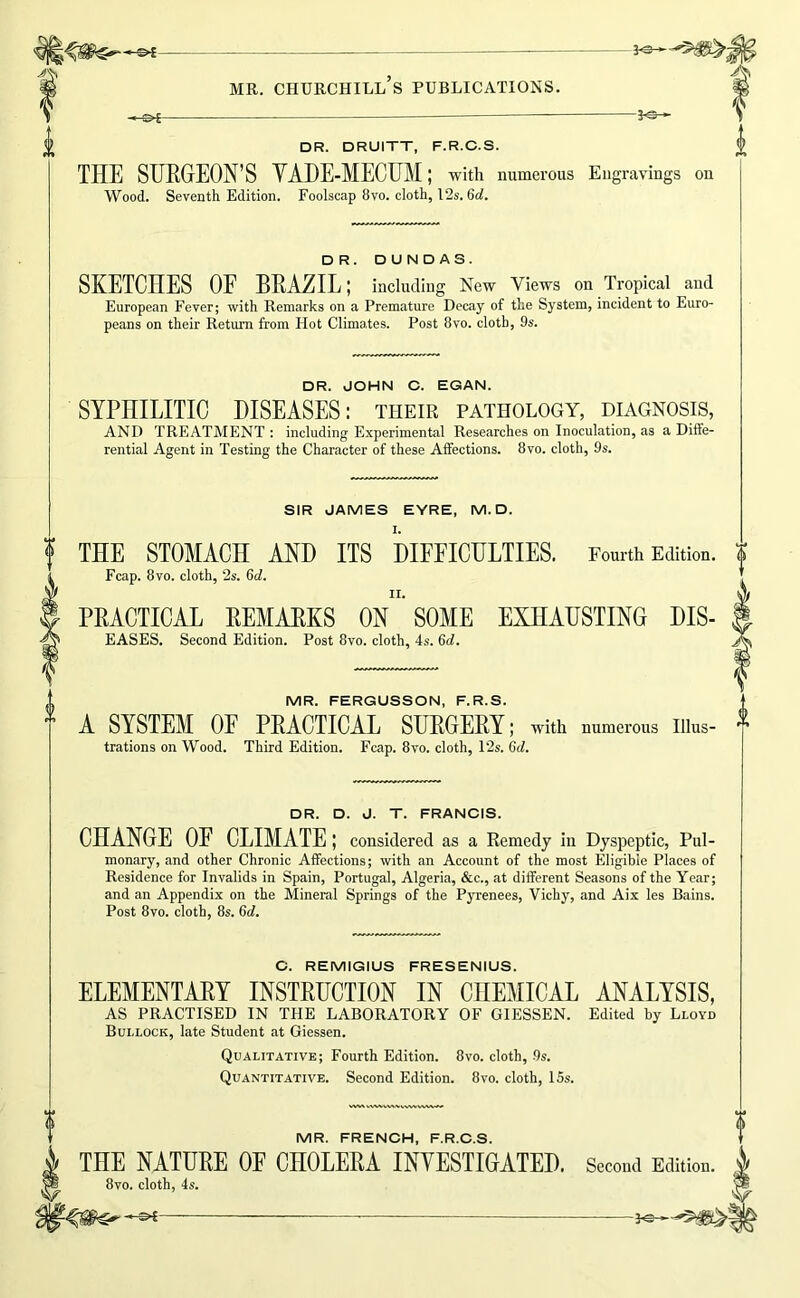 A -3^ DR. DRUITT, F.R.C.S. THE SURGEON’S VADE-MECUM; with numerous Engravings on Wood. Seventh Edition. Foolscap 8vo. cloth, I2s. 6ci. DR. DUNDAS. SKETCHES OF BRAZIL; including New Views on Tropical and European Fever; with Remarks on a Premature Decay of the System, incident to Euro- peans on their Return from Hot Climates. Post 8vo. cloth, 9s. DR. JOHN C. EGAN. SYPHILITIC DISEASES: their pathology, diagnosis, AND TREATMENT : including Experimental Researches on Inoculation, as a Diffe- rential Agent in Testing the Character of these Affections. 8vo. cloth, 9s. SIR JAMES EYRE, M. D. THE STOMACH AND ITS DIFFICULTIES. Fourth Edition. Fcap. 8vo. cloth, 2s. 6d. PRACTICAL REMARKS ON SOME EXHAUSTING Dis- eases. Second Edition. Post 8vo. cloth, 4s. 6d. MR. FERGUSSON, F.R.S. A SYSTEM OF PRACTICAL SURGERY; with numerous Illus- trations on Wood. Third Edition. Fcap. 8vo. cloth, 12s. 6d. 0 0 DR. D. J. T. FRANCIS. CHANGE OF CLIMATE; considered as a Remedy in Dyspeptic, Pul- monary, and other Chronic Affections; with an Account of the most Eligible Places of Residence for Invalids in Spain, Portugal, Algeria, &c., at different Seasons of the Year; and an Appendix on the Mineral Springs of the Pyrenees, Vichy, and Aix les Bains. Post 8vo. cloth, 8s. 6d. C. REMIGIUS FRESENIUS. ELEMENTARY INSTRUCTION IN CHEMICAL ANALYSIS, AS PRACTISED IN THE LABORATORY OF GIESSEN. Edited by Lloyd Bullock, late Student at Giessen. Qualitative; Fourth Edition. 8vo. cloth, 9s. Quantitative. Second Edition. 8vo. cloth, 15s. MR. FRENCH, F.R.C.S. THE NATURE OF CHOLERA INVESTIGATED. 8vo. cloth, 4s. ^— — Second Edition.