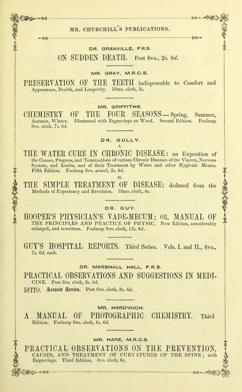 -s^ DR. GRANVILLE, F.R.S. ON SUDDEN DEATH. Post 8vo., 2s. &d. MR. GRAY, M.R.C.S. PRESERVATION OF THE TEETH indispensable to Comfort and Appearance, Health, and Longevity. 18mo. cloth, 3s. MR. GRIFFITHS. CHEMISTRY OE THE FOUR SEASONS-Spring, Summer, Autumn, Winter. Illustrated with Engravings on Wood. Second Edition. Foolscap 8VO. cloth, 7s. 6(7. DR. GULLY. I. THE WATER CURE IN CHRONIC DISEASE: an Exposition of the Causes, Progress, and Terminations of various Chronic Diseases of the Viscera, Nervous System, and Limhs, and of their Treatment by Water and other Hygienic Means. Fifth Edition. Foolscap 8vo. sewed, 2s. 6(7. II. THE SIMPLE TREATMENT OF DISEASE; deduced from the Methods of Expectancy and Revulsion. 18mo. cloth, 4s. DR. GUY. HOOPER’S PHYSICIAN’S VADE-MECUM; OE, MANUAL OF THE PRINCIPLES AND PRACTICE OF PHYSIC. New Edition, considerably enlarged, and rewritten. Foolscap 8vo. cloth, 12s. 6(7. GUY’S HOSPITAL REPORTS. Third Series. Vols. I. and II., 8vo., 7s. 6(7. each. DR. MARSHALL HALL, F.R.S. PRACTICAL OBSERVATIONS AND SUGGESTIONS IN MEDI- CINE. Post 8vo. cloth, 8s. 6(7. DITTO. Srtonfi Srrtra. Post 8vo. cloth, 8s. 6(7. MR. HARDWICH. A MANUAL OF PHOTOGRAPHIC CHEMISTRY. Third Edition. Foolscap 8vo. cloth, 6s. 6(7. MR. HARE, M.R.C.S. PRACTICAL OBSERVATIONS ON THE PREVENTION, CAUSES, AND TREATMENT OF CURVATURES OF THE SPINE; with Engravings. Third Edition. 8vo. cloth, 6s.