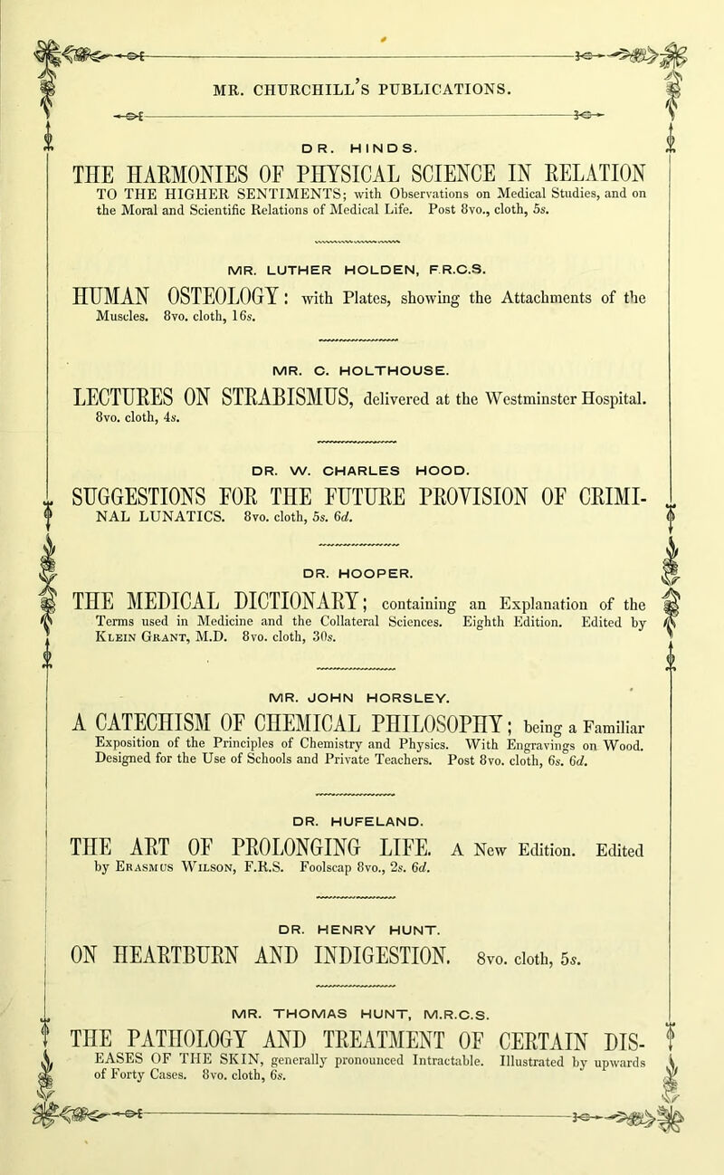 DR. HINDS. THE HAEMONIES OF PHYSICAL SCIENCE IN RELATION TO THE HIGHER SENTIMENTS; with Observations on Medical Studies, and on the Moral and Scientific Relations of Medical Life. Post 8vo., cloth, 5s. MR. LUTHER HOLDEN, F R.C.S. HITMAN OSTEOLOGY : with Plates, showing the Attachments of the Muscles. 8vo. cloth, 16s. MR. C. HOLTHOUSE. LECTURES ON STRABISMUS, delivered at the Westminster Hospital. 8vo. cloth, 4s. DR. W. CHARLES HOOD. SUGGESTIONS FOR THE FUTURE PROYISION OF CRIMI- NAL LUNATICS. 8vo. cloth, 5s. 6d. DR. HOOPER. THE MEDICAL DICTIONARY J containing an Explanation of the Terms used in Medicine and the Collateral Sciences. Eighth Edition. Edited by Klein Grant, M.D. 8vo. cloth, 30s. MR. JOHN HORSLEY. A CATECHISM OF CHEMICAL PHILOSOPHY; being a Familiar Exposition of the Principles of Chemistry and Physics. With Engravings on Wood. Designed for the Use of Schools and Private Teachers. Post 8vo. cloth, 6s. 6d. DR. HUFELAND. THE ART OF PROLONGING LIFE. A New Edition. Edited by Era.smus Wilson, F.R.S. Foolscap 8vo., 2s. 6d. DR. HENRY HUNT. ON HEARTBURN AND INDIGESTION. 8vo. doth, 5.. MR. THOMAS HUNT, M.R.C.S. THE PATHOLOGY AND TREATMENT OF CERTAIN DIS- EASES of the skin, generally pronounced Intractable. Illustrated by upwards of Forty Cases. 8vo. cloth, 6s. —