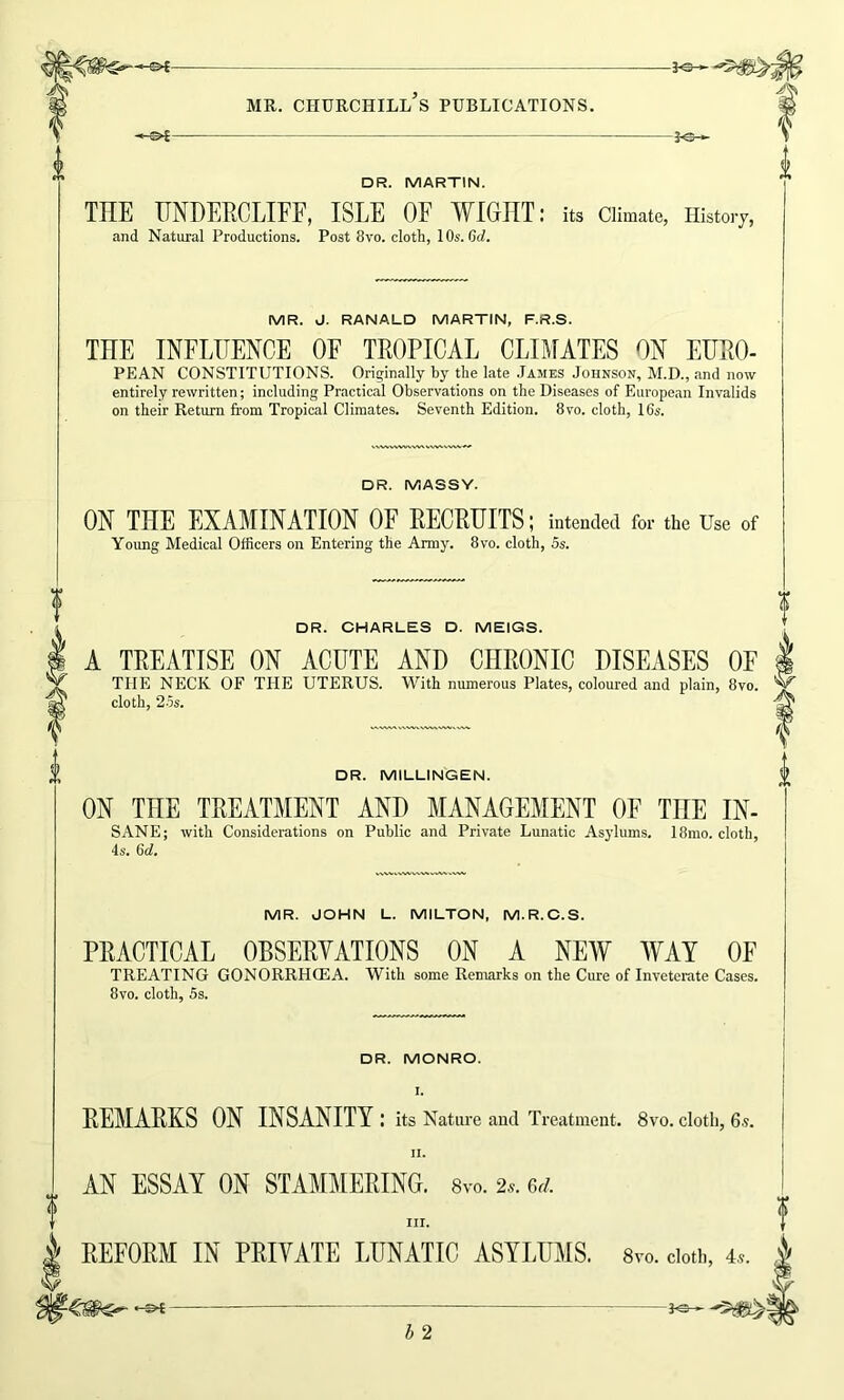 3^— -ol- MR. CHURCHILL S PUBLICATIONS. DR. MARTIN. THE HNDERCLIFF, ISLE OF WIGHT: its Climate, History, and Natural Productions. Post 8vo. cloA, 10s. Crf. MR. J. RANALD MARTIN, F.R.S. THE INFLUENCE OF TROPICAL CLIMATES ON EURO- PEAN CONSTITUTIONS. Originally by the late .Tames Johnson, M.D., and now entirely rewritten; including Practical Observations on the Diseases of European Invalids on their Return from Tropical Climates. Seventh Edition. 8vo. cloth, 16s. DR. MASSY. ON THE EXAMINATION OF RECRUITS; intended for the Use of Young Medical Officers on Entering the Army. 8vo. cloth, 5s. DR. CHARLES D. MEIGS. A TREATISE ON ACUTE AND CHRONIC DISEASES OF THE NECK OF THE UTERUS. With numerous Plates, coloured and plain, 8vo. cloth, 25s. DR. MILLINGEN. ON THE TREATMENT AND MANAGEMENT OF THE IN- SANE; with Considerations on Public and Private Lunatic Asylums. I8mo. cloth, 4s. 6d. MR. JOHN L. MILTON, M.R.C.S. PRACTICAL OBSERVATIONS ON A NEW WAY OF TREATING GONORRHOEA. With some Renrarks on the Cure of Inveterate Cases. 8vo. cloth, 5s. DR. MONRO. I. REMARKS ON INSANITY : its Nature and Treatment. 8vo. cloth, 6.s. II. AN ESSAY ON STAMMERING. 8vo. 2.. m. REFORM IN PRIVATE LUNATIC ASYLUMS. 8vo. doth, 4..