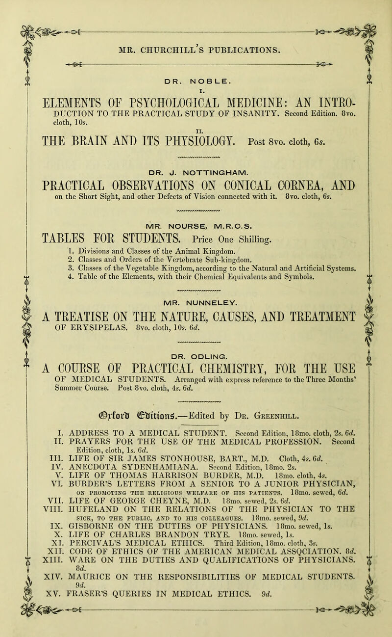 —je— DR. NOBLE. I. ELEMENTS OF PSYCHOLOGICAL MEDICINE: AN Intro- duction TO THE PRACTICAL STUDY OF INSANITY. Second Edition. 8vo. cloth, 10s. THE BRAIN AHD ITS PHYSIOLOGY. Post 8vo. doth, e^. DR. J. NOTTINGHAM. PRACTICAL OBSERYATIONS ON CONICAL CORNEA, AHD on the Short Sight, and other Defects of Vision connected with it. 8vo. cloth, 6s. MR. NOURSE, M.R.O.S. TABLES FOR STUDENTS. Price One Shilling. 1. Divisions and Classes of the Animal Kingdom. 2. Classes and Orders of the Vertebrate Sub-kingdom. 3. Classes of the Vegetable Kingdom, according to the Natural and Artificial Systems. 4. Table of the Elements, with their Chemical Equivalents and Symbols. MR. NUNNELEY. A TREATISE ON THE NATURE, CAUSES, AND TREATMENT OF ERYSIPELAS. 8vo. cloth, 10s. 6d. DR. ODLING. A COURSE OF PRACTICAL CHEMISTRY, FOR THE USE OF MEDICAL STUDENTS. Arranged with express reference to the Three Months’ Summer Course. Post 8vo. cloth, 4s. 6d. (©VforU CEUttion^.—Edited by Dr. Greenhill. I. ADDRESS TO A MEDICAL STUDENT. Second Edition, 18mo. cloth, 2s. 6<f. II. PRAYERS FOR THE USE OF THE MEDICAL PROFESSION. Second Edition, cloth. Is. 6d. III. LIFE OF SIR JAMES STONHOUSE, BART., M.D. Cloth, 4s. 6</. IV. ANECDOTA SYDENHAMIANA. Second Edition, 18mo. 2s. V. LIFE OF THOMAS HARRISON BURDER, M.D. 18mo. cloth, 4s. VI. BORDER’S LETTERS FROM A SENIOR TO A JUNIOR PHYSICIAN, ON PROMOTING THE RELIGIOUS WELFARE OP HIS PATIENTS. 18mO. SeWcd, 6d. VII. LIFE OF GEORGE CHEYNE, M.D. 18mo. sewed, 2s. 6<f. VIII. HUFELAND ON THE REL.\TIONS OF THE PHYSICIAN TO THE SICK, TO THE PUBLIC, AND TO HIS COLLEAGUES. 18mO. sewed, 9cl. IX. GISBORNE ON THE DUTIES OF PHYSICIANS. 18mo. sewed. Is. X. IJFE OF CHARLES BRANDON TRYE. 18mo. sewed. Is. XI. PERCIVAL’S MEDICAL ETHICS. Third Edition, 18mo. cloth, .3s. XII. CODE OF ETHICS OF THE AMERICAN MEDICAL ASSQCIATION. 8rf. XIII. WARE ON THE DUTIES AND QUALIFICATIONS OF PHYSICIANS. 8d. XIV. MAURICE ON THE RESPONSIBILITIES OF MEDICAL STUDENTS. 9d. XV. FRASER’S QUERIES IN MEDICAL ETHICS. 9d.