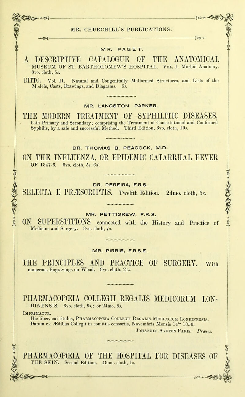 MR. PAGET. A DESCRIPTIYE CATALOGUE OF THE ANATOMICAL MUSEUM OF ST. BARTHOLOMEW’S HOSPITAL. Vol. I. Morbid Anatomy. 8vo. cloth, 5s. DITTO. Vol. II. Natural and Congenitally Malformed Structures, and Lists of the Models, Casts, Drawings, and Diagrams. 5s. MR. LANGSTON PARKER. THE MODEM TEEATMENT OF SYPHILITIC DISEASES, both Primary and Secondary; comprising the Treatment of Constitutional and Confirmed Syphilis, by a safe and successful Method. Third Edition, 8vo. cloth, 10s. DR. THOMAS B. PEACOCK, M.D. ON THE INFLUENZA, OE EPIDEMIC CATAEEHAL FEYEE OF 1847-8. 8vo. cloth, 5s. 6d. DR. PEREIRA, F.R.S. SELECTA E PEjESCEIPTIS. Twelfth Edition. 24mo. cloth, 5s. MR. PETTIGREW, F.R.S. ON SUPEESTITIONS connected with the History and Practice Medicine and Surgery. 8vo. cloth, 7s. MR. PIRRIE, F.R.S.E. THE PEINCIPLES AND PEACTICE OF SUEGEEY. With numerous Engravings on Wood. 8vo. cloth, 21s. PHAEMACOPffilA COLLEGII EEGALIS MEDICOEUM LON- DINENSIS. 8vo. cloth, 9s.; or 24mo. 5s. Imprimatur. Hie liber, cui titulus, Pharmacoposia Collegii Regalis Medicorum Londinensis. Datum ex .ffidibus Collegii in comitiis censoriis, Novembris Mensis It* 1850. Johannes Ayrton Paris. Presses. PHAEMACOPCEIA OF THE HOSPITAL FOE DISEASES OE THE SKIN. Second Edition. 48mo. cloth. Is.