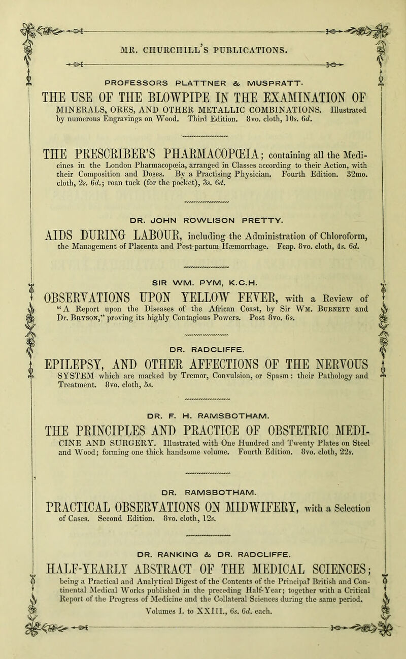 PROFESSORS PLATTNER & MUSPRATT- THE USE OF THE BLOWPIPE IN THE EXAMINATION OF minerals, ores, and other metallic combinations. Illustrated by numerous Engravings on Wood. Third Edition. 8vo. cloth, 10s. 6d. THE PBESCRIBEE, S PHABMACOPOEIA; containing all the Medi- cines in the London Pharmacopoeia, arranged in Classes according to their Action, with their Composition and Doses. By a Practising Physician. Fourth Edition. 32mo. cloth, 2s. 6d.; roan tuck (for the pocket), 3s. 6d. DR. JOHN ROWLISON PRETTY. AIDS DHRINGr LABOUB, including the Administration of Chloroform, the Management of Placenta and Post-partum Hsemorrhage. Fcap. 8vo. cloth, 4s. 6d. 0 SIR WM. PYM, K.C.H. OBSERVATIONS UPON YELLOW FEVER, with a Review of “A Report upon the Diseases of the African Coast, by Sir Wm. Bcknett and Dr. Bryson,” proving its highly Contagious Powers. Post 8vo. 6s. DR. RADCLIFFE. EPILEPSY, AND OTHER AFFECTIONS OF THE NERVOUS SYSTEM which are marked by Tremor, Convulsion, or Spasm: their Pathology and Treatment. 8vo. cloth, 5s. DR. F. H. RAMSBOTHAM. THE PRINCIPLES AND PRACTICE OF OBSTETRIC MEDI- CINE AND SURGERY. Illustrated with One Hundred and Twenty Plates on Steel and Wood; forming one thick handsome volume. Fourth Edition. 8vo. cloth, 22s. DR. RAMSBOTHAM. PRACTICAL OBSERVATIONS ON MIDWIFERY, with a Selection of Cases. Second Edition. 8vo. cloth, 12s. DR. RANKING & DR. RADCLIFFE. HALF-YEARLY ABSTRACT OF THE MEDICAL SCIENCES; being a Practical and Analytical Digest of the Contents of the Principat British and Con- tinental Medical Works published in the preceding Half-Year; together with a Critical Report of the Progress of Medicine and the Collateral Sciences during the same period. Volumes I. to XXI11., 6s. 6d. each.