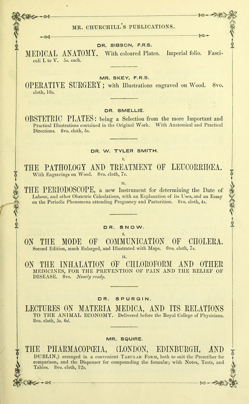 -o^- -i^ DR. SIBSON, F.R.S. MEDICAL ANATOMY. With coloured Plates. Imperial folio. Fasci- culi I. to V. 5s. each. MR. SKEY, F.R.S. OPERATIVE SUEGEPY with illustrations engraved on Wood. 8vo. cloth, 18s. DR. SMELLIE. OBSTETRIC PLATES: being a Selection from the more Important and Practical Illustrations contained in the Original Work. With Anatomical and Practical Directions. 8vo. cloth, Ss. DR. W. TYLER SMITH. I. THE PATHOLOGY AND TREATMENT OF LEtJCORRH(EA. With Engravings on Wood. 8vo. cloth, 7s. II. THE PERIODOSCOPE, a new Instrument for determining the Date of Labour, and other Obstetric Calculations, with an E.xplanation of its Uses, and an Essay on the Periodic Phenomena attending Pregnancy and Parturition. 8vo. cloth, 4s. DR. SNOW. ON THE MODE OF COMMUNICATION OF CHOLERA. Second Edition, much Enlarged, and Illustrated with Maps. 8vo. cloth, 7s. II. ON THE INHALATION OF CHLOROFORM AND OTHER MEDICINES, FOR THE PREVENTION OF PAIN AND THE RELIEF OF DISEASE. 8vo. Nearly ready. DR. SPURGIN. LECTURES ON MATERIA MEDICA, AND ITS RELATIONS TO THE ANIMAL ECONOMY. Delivered before the Royal College of Physicians. 8vo. cloth, 5s. 6u!. MR. SQUIRE. THE PHARMACOPEIA, (LONDON, EDINBURGH, AND DUBLIN,) arranged in a convenient Tabul.4R Form, both to suit the Prcscriber for comparison, and the Dispenser for compounding the fonuulae; with Notes, Tests, and Tables. 8vo. cloth, 12s. V