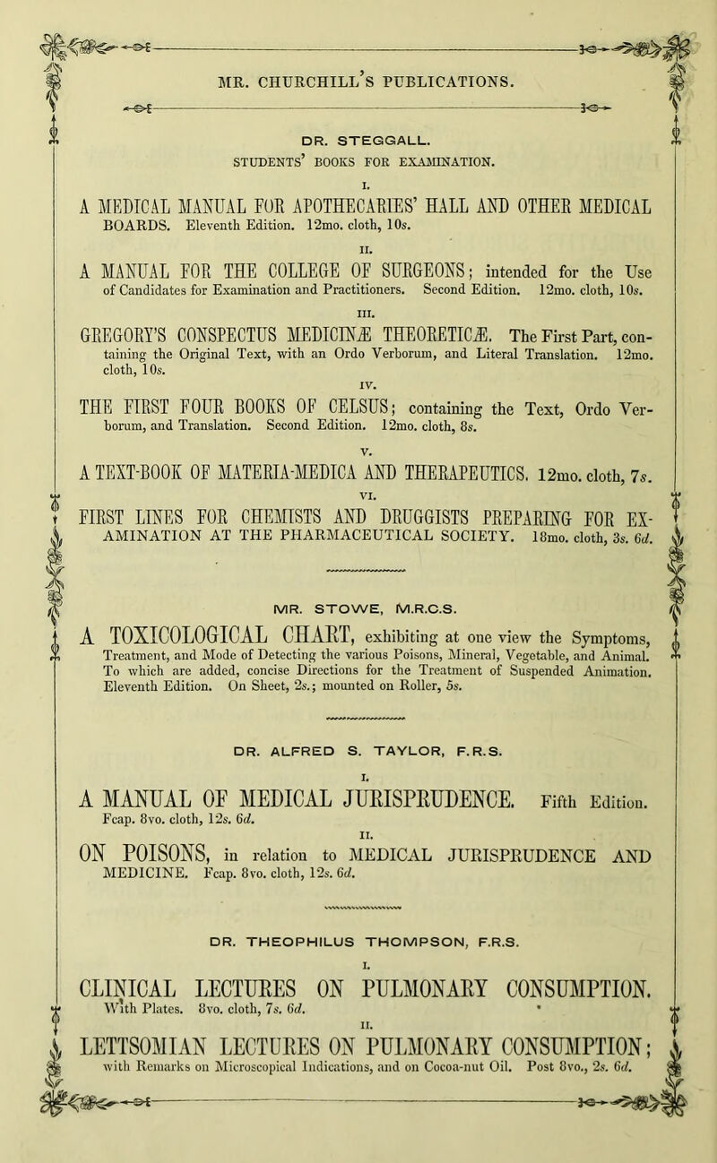 -&i- DR. STEGGALL. students’ books for EXAinNATION. I. A MEDICAL MANUAL FUR APOTHECARIES’ HALL AND OTHER MEDICAL BOARDS, Eleventli Edition, 12mo. cloth, IO5. II. A MANUAL FOR THE COLLEGE OF SURGEONS; intended for the Use of Candidates for Examination and Practitioners. Second Edition. 12mo. cloth, lOs. III. GREGORY’S CONSPECTUS MEDICINAE THEORETICS. The First Part, con- taining the Original Text, with an Ordo Verborum, and Literal Translation. 12mo. cloth, 10s. IV. THE FIRST FOUR BOOKS OF CELSUS; containing the Text, Ordo Ver- horum, and Translation. Second Edition. 12mo. cloth, 8s. V. A TEXT-BOOK OF MATERIA-MEDICA AND THERAPEUTICS. 12mo. doth, 7s. VI. FIRST LINES FOR CHEMISTS AND DRUGGISTS PREPARING FOR Ex- amination AT THE PHARMACEUTICAL SOCIETY. 18mo. cloth, 3s. 6d. MR. STOWE, M.R.C.S. A TOXICOLOGICAL CHAET, exhibiting at one view the Symptoms, Treatment, and Mode of Detecting the various Poisons, Mineral, Vegetable, and Animal. To which are added, concise Directions for the Treatment of Suspended Animation. Eleventh Edition. On Sheet, 2s.; mounted on Roller, 5s. DR. ALFRED S. TAYLOR, F.R.S. I. A MANUAL OF MEDICAL JUEISPEUDENCE. Fifth Edition. Fcap. 8VO. cloth, 12s. II. ON POISONS, in relation to MEDICAL JURISPRUDENCE AND MEDICINE. Fcap. 8vo. cloth, 12s. 6d. DR. THEOPHILUS THOMPSON, F.R.S. I. CLBMCAL LECTURES ON PULMONAEY CONSUMPTION. vGth Plates. 8vo. cloth, 7s. 6d. • LETTSOMIAN LECTUEES ON PULMONAEY CONSUMPTION; with Remarks on Microscopical Indications, and on Cocoa-nut Oil. Post 8vo., 2s. 6d.