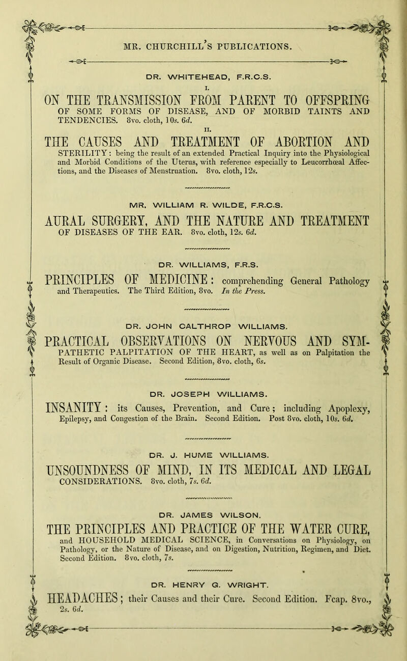 DR. WHITEHEAD, F.R.C.S. ON THE TRANSMISSION EROM PARENT TO OFFSPRING OF SOME FORMS OF DISEASE, AND OF MORBID TAINTS AND TENDENCIES. 8vo. cloth, ) Os. M. THE CAHSES AND TREATMENT OF ABORTION AND STERILITY: being the result of an extended Practical Inquiry into the Physiological and Morbid Conditions of tlie Uterus, with reference especially to Leucorrhoeal Affec- tions, and the Diseases of Menstruation. 8vo. cloth, 12s. MR. WILLIAM R. WILDE, F.R.C.S. AURAL SURGERY, AND THE NATURE AND TREATMENT OF DISEASES OF THE EAR. 8vo. cloth, 12s. Qd. DR. WILLIAMS, F.R.S. PRINCIPLES OF MEDICINE : comprehending General Pathology and Therapeutics. The Third Edition, 8vo. In the Press. ^ DR. JOHN CALTHROP WILLIAMS. I PRACTICAL OBSERVATIONS ON NERVOUS AND SYl^I- ^ PATHETIC PALPITATION OF THE HEART, as well as on Palpitation the ^ Result of Organic Disease. Second Edition, 8vo. cloth, 6s. DR. JOSEPH WILLIAMS. INSANITY : its Causes, Prevention, and Cure; including Apoplexy, Epilepsy, and Congestion of the Brain. Second Edition. Post 8vo. cloth, 10s. 6d. DR. J. HUME WILLIAMS. UNSOUNDNESS OF MIND, IN ITS MEDICAL AND LEGAL CONSIDERATIONS. 8vo. cloth, 7s. 6d. DR. JAMES WILSON. THE PRINCIPLES AND PRACTICE OF THE WATER CURE, and HOUSEHOLD MEDICAL SCIENCE, in Conversations on Physiology, on Pathology, or the Nature of Disease, and on Digestion, Nutrition, Regimen, and Diet. Second Edition. 8vo. cloth, 7s. DR. HENRY G. WRIGHT. HEADACHES ; their Causes and their Cure. Second Edition. Fcap. 8vo., 2s. 6d.