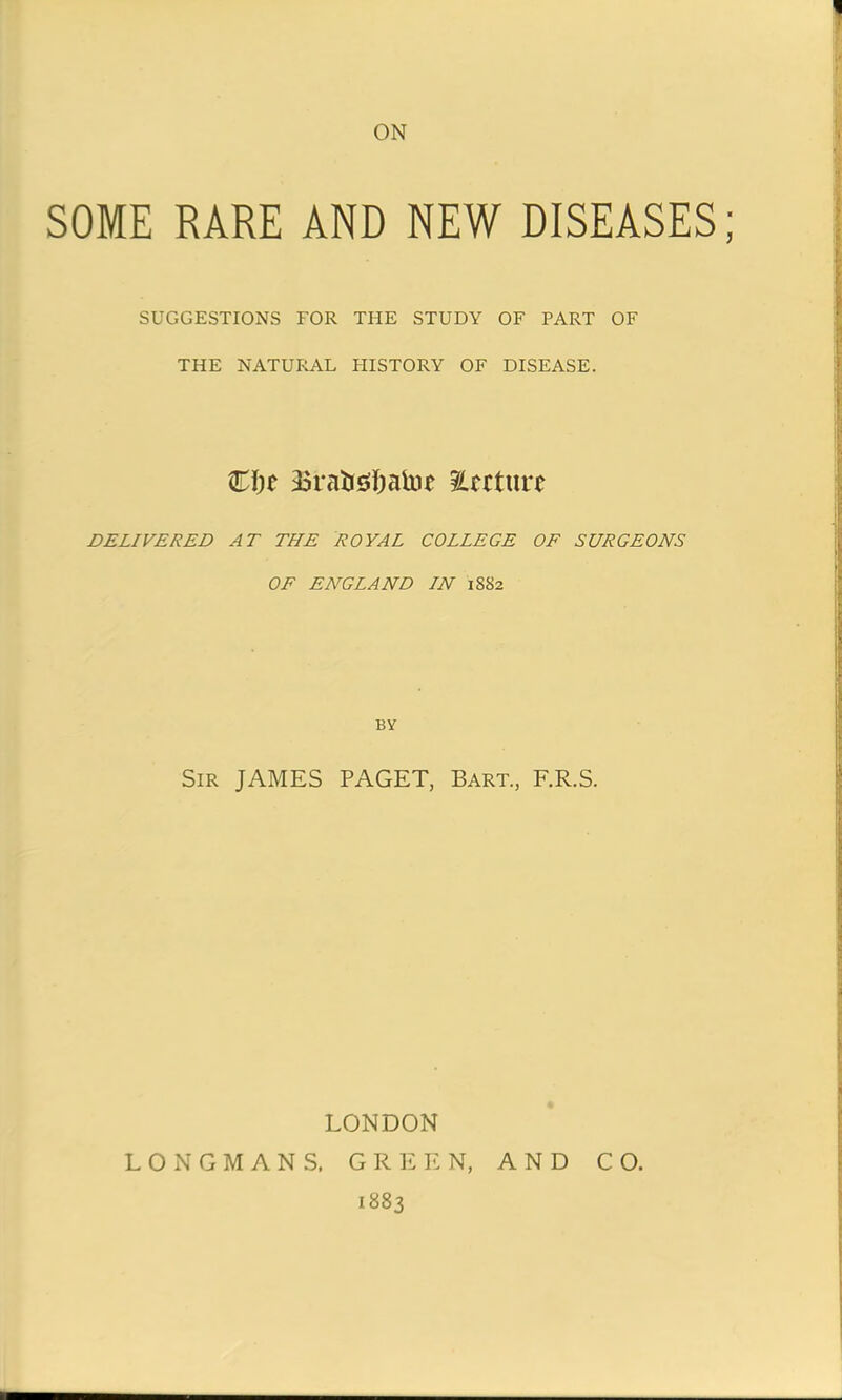 ON SOME RARE AND NEW DISEASES; SUGGESTIONS TOR THE STUDY OF PART OF THE NATURAL HISTORY OF DISEASE. €i)t 3$raiji#atof nurture DELIVERED AT THE ROYAL COLLEGE OF SURGEONS OF ENGLAND IN 1SS2 BY Sir JAMES PAGET, Bart., F.R.S. LONDON LONGMANS. GREEN, AND CO. 1883