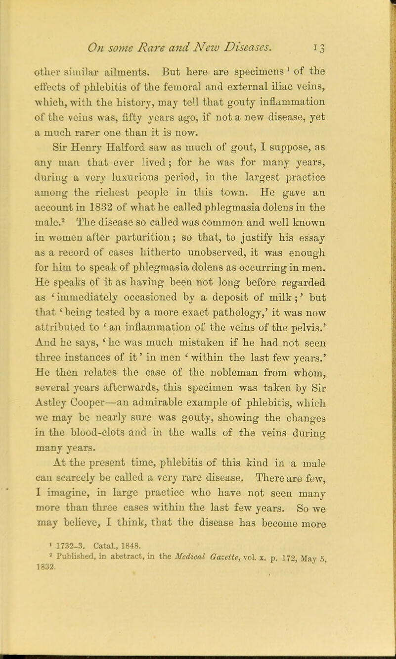 other similar ailment-s. But here are specimens 1 of the effects of phlebitis of the femoral and external iliac veins, which, with the history, may tell that gouty inflammation of the veins was, fifty years ago, if not a new disease, yet a much rarer one than it is now. Sir Henry Halford saw as much of gout, I suppose, as any man that ever lived; for he was for many years, during a very luxurious period, in the largest practice among the richest people in this town. He gave an account in 1832 of what he called phlegmasia dolens in the male.2 The disease so called was common and well known in women after parturition; so that, to justify his essay as a record of cases hitherto unobserved, it was enough for him to speak of phlegmasia dolens as occurring in men. He speaks of it as having been not long before regarded as £ immediately occasioned by a deposit of milk ;’ but that 4 being tested by a more exact pathology,’ it was now attributed to £ an inflammation of the veins of the pelvis.’ And he says, £ he was much mistaken if he had not seen three instances of it ’ in men £ within the last few years.’ He then relates the case of the nobleman from whom, several years afterwards, this specimen was taken by Sir Astley Cooper—an admirable example of phlebitis, which we may be nearly sure was gouty, showing the changes in the blood-clots and in the walls of the veins during many years. At the present time, phlebitis of this kind in a male can scarcely be called a very rare disease. There are few, I imagine, in large practice who have not seen many more than three cases within the last few years. So we may believe, I think, that the disease has become more ' 1732-3. Catal., 1848. 3 Published, in abstract, in the Medical Gazette, voL x. p. 172, May 5 1832.