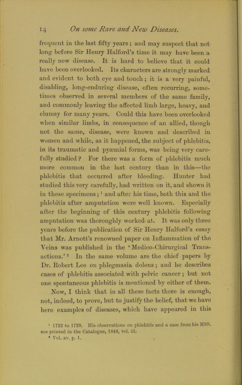 frequent in the last fifty years ; and may suspect that not long before Sir Henry Halford’s time it may have been a really new disease. It is hard to believe that it could have been overlooked. Its characters are strongly marked and evident to both eye and touch j it is a very painful, disabling, long-enduring disease, often recurring, some- times observed in several members of the same family, and commonly leaving the affected limb large, heavy, and clumsy for many years. Could this have been overlooked when similar limbs, in consequence of an allied, though not the same, disease, were known and described itx women and while, as it happened, the subject of phlebitis, in its traumatic and pysemial forms, was being very care- fully studied P For there was a form of phlebitis much more common in the last century than in this—the phlebitis that occurred after bleeding. Hunter had studied this very carefully, had written on it, and shown it in these specimens; 1 and after his time, both this and the phlebitis after amputation were well known. Especially after the beginning of this century phlebitis following amputation was thoroughly worked- at. It was only three years before the publication of Sir Henry Halford’s essay that Mr. Arnott’s renowned paper on Inflammation of the Veins was published in the ‘ Medico-Chirurgical Trans- actions.’ 2 In the same volume are the chief papers by Dr. Robert Lee on phlegmasia dolens; and he describes cases of phlebitis associated with pelvic cancer; but not one spontaneous phlebitis is mentioned by either of them. Now, I think that in all these facts there is enough, not, indeed, to prove, but to justify the belief, that we have here examples of diseases, which have appeared in this 1 1722 to 1728. His observations on phlebitis and a case from his MSS. are printed in the Catalogue, 1848, vol. iii. ’ Vol. xv. p. 1.