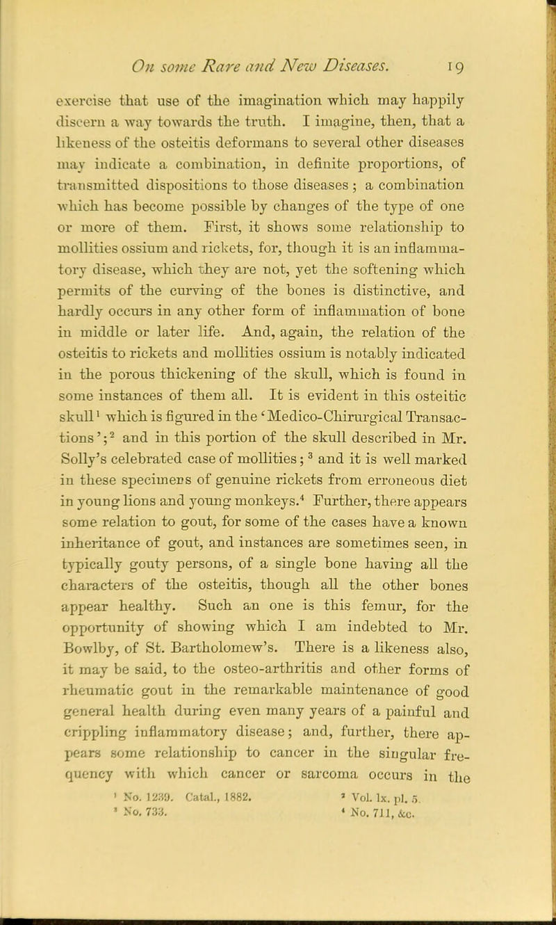 exercise that use of the imagination which may happily discern a way towards the truth. I imagine, then, that a likeness of the osteitis deformans to several other diseases may indicate a combination, in definite proportions, of transmitted dispositions to those diseases ; a combination which has become possible by changes of the type of one or more of them. First, it shows some relationship to mollities ossiurn and rickets, for, though it is an inflamma- tory disease, which they are not, yet the softening which permits of the curving of the bones is distinctive, and hardly occurs in any other form of inflammation of bone in middle or later life. And, again, the relation of the osteitis to rickets and mollities ossiurn is notably indicated in the porous thickening of the skull, which is found in some instances of them all. It is evident in this osteitic skull1 which is figured in the ‘ Medico-Chirurgical Transac- tions’;2 and in this portion of the skull described in Mr. Solly’s celebrated case of mollities;3 and it is well marked in these specimens of genuine rickets from erroneous diet in young lions and young monkeys.4 Further, there appears some relation to gout, for some of the cases have a known inheritance of gout, and instances are sometimes seen, in typically gouty persons, of a single bone having all the characters of the osteitis, though all the other bones appear healthy. Such an one is this femur, for the opportunity of showing which I am indebted to Mr. Bowlby, of St. Bartholomew’s. There is a likeness also, it may be said, to the osteo-arthritis and other forms of rheumatic gout in the remarkable maintenance of good general health during even many years of a painful and crippling inflammatory disease; and, further, there ap- pears some relationship to cancer in the singular fre- quency with which cancer or sarcoma occurs in the ' No. 1239. Catal., 1882. 3 Vol. lx. pi. 5. ‘No. 733. 4 No. 711, See