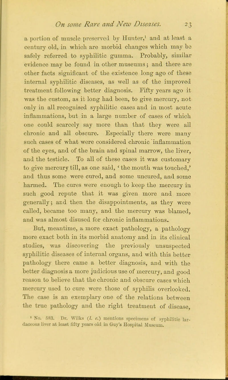 a portion of muscle preserved by Hunter,1 and at least a century old, in which are morbid changes which may be safely referred to syphilitic gumma. Probably, similar evidence may be found in other museums; and there are other facts significant of the existence long ago of these internal syphilitic diseases, as well as of the improved treatment following better diagnosis. Fifty years ago it was the custom, as it long had been, to give mercury, not only in all recognised syphilitic cases and in most acute inflammations, but in a large number of cases of which one could scarcely say more than that they were all chronic and all obscure. Especially there were many such cases of what were considered chronic 'inflamination of the eyes, and of the brain and spinal marrow, the liver, and the testicle. To all of these cases it was customary to give mercury till, as one said, £ the mouth was touched,’ and thus some were cured, and some uncured, and some harmed. The cures were enough to keep the mercury in such good repute that it was given more and more generally; and then the disappointments, as they were called, became too many, and the mercury was blamed, and was almost disused for chronic inflammations^ But, meantime, a more exact pathology, a pathology more exact both in its morbid anatomy and in its clinical studies, was discovering the previously unsuspected syphilitic diseases of internal organs, and with this better pathology there came a better diagnosis, and with the better diagnosis a more judicious use of mercury, and good reason to believe that the chronic and obscure cases which mercury used to cure were those of syphilis overlooked. The case is an exemplary one of the relations between the true pathology and the right treatment of disease, 1 No. 583. Dr. Wilks (l. c.) mentions specimens of syphilitic lar- daeeous liver at least fifty years old in Guy’s Hospital Museum.