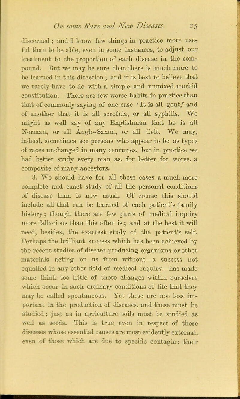 discerned; and I know few tilings in practice more use- ful than to be able, even in some instances, to adjust our treatment to the proportion of each disease in the com- pound. But we may be sure that there is much more to be learned in this direction; and it is best to believe that we rarely have to do with a simple and unmixed morbid constitution. There are few worse habits in practice than that of commonly say ing of one case c It is all gout,’ and of another that it is all scrofula, or all syphilis. We might as well say of any Englishman that he is all Norman, or all Anglo-Saxon, or all Celt. We may, indeed, sometimes see persons who appear to be as types of races unchanged in many centuries, but in practice we had better study every man as, for better for worse, a composite of many ancestors. 3. We should have for all these cases a much more complete and exact study of all the personal conditions of disease than is now usual. Of course this should include all that can be learned of each patient’s family history; though there are few parts of medical inquiry more fallacious than this often is ; and at the best it will need, besides, the exactest study of the patient’s self. Perhaps the brilliant success which has been achieved by the recent studies of disease-producing organisms or other materials acting on us from without—a success not equalled in any other field of medical inquiry—has made some think too little of those changes within ourselves which occur in such ordinary conditions of life that they may be called spontaneous. Yet these are not less im- portant in the production of diseases, and these must be studied; just as in agriculture soils must be studied as well as seeds. This is true even in respect of those diseases whose essential causes are most evidently external, even of those which are due to specific contagia: their