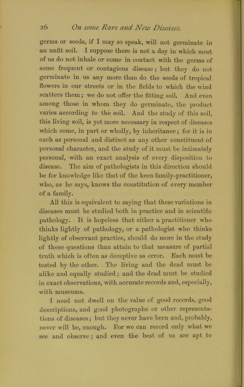 germs or seeds, if I may so speak, will not germinate in an unfit soil. I suppose there is not a day in which most of us do not inhale or come in contact with the germs of some frequent or contagious disease; hut they do not germinate in us any more than do the seeds of tropical flowers in our streets or in the fields to which the wind scatters them; we do not offer the fitting soil. And even among those in whom they do germinate, the product varies according to the soil. And the study of this soil, this living soil, is yet more necessary in respect of diseases which come, in part or wholly, by inheritance; for it is in each as personal and distinct as any other constituent of personal character, and the study of it must be intimately personal, with an exact analysis of every disposition to disease. The aim of pathologists in this direction should be for knowledge like that of the keen family-practitioner, Avho, as he says, knows the constitution of every member of a family. All this is equivalent to saying that these variations in diseases must be studied both in practice and in scientific pathology. It is hopeless that either a practitioner who thinks lightly of pathology, or a pathologist who thinks lightly of observant practice, should do more in the study of these questions than attain to that measure of partial truth which is often as deceptive as error. Each must be tested by the other. The living and the dead must be alike and equally studied; and the dead must be studied in exact observations, with accurate records and, especially, with museums. I need not dwell on the value of good records, good descriptions, and good photographs or other representa- tions of diseases; but they never have been and, probably, never will be, enough. For we can record only what we see and observe ; and even the best of us are apt to