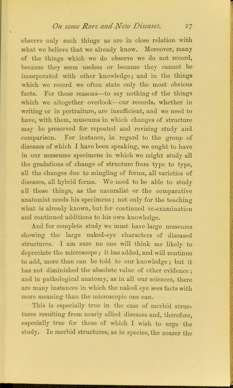 observe only such things as are in close relation with what we believe that we already know. Moreover, many of the things which we do observe we do not record, because they seem useless or because they cannot be incorporated with other knowledge; and in the things which we record we often state only the most obvious facts. For these reasons—to say nothing of the things which we altogether overlook—our records, whether in writing or in portraiture, are insufficient, and we need to have, with them, museums in which changes of structure may be preserved for repeated and revising study and comparison. For instance, in regard to the group of diseases of which I have been speaking, we ought to have in our museums specimens in which we might study all the gradations of change of structure from type to type, all the changes due to mingling of forms, all varieties of diseases, all hybrid forms. We need to be able to study all these things, as the naturalist or the comparative anatomist needs his specimens ; not only for the teaching what is already known, but for continued re-examination and continued additions to his own knowledge. And for complete study we must have large museums showing the large naked-eye characters of diseased structures. I am sure no one will think me likely to depreciate the microscope ; it has added, and will continue to add, more than can be told to our knowledge ; but it has not diminished the absolute value of other evidence ; and in pathological anatomy, as in all our sciences, there are many instances in which the naked eye sees facts with more meaning than the microscopic one can. This is especially true in the case of morbid struc- tures resulting from nearly allied diseases and, therefore, especially true for those of which I wish to urge the study. In morbid structures, as in species, the nearer the