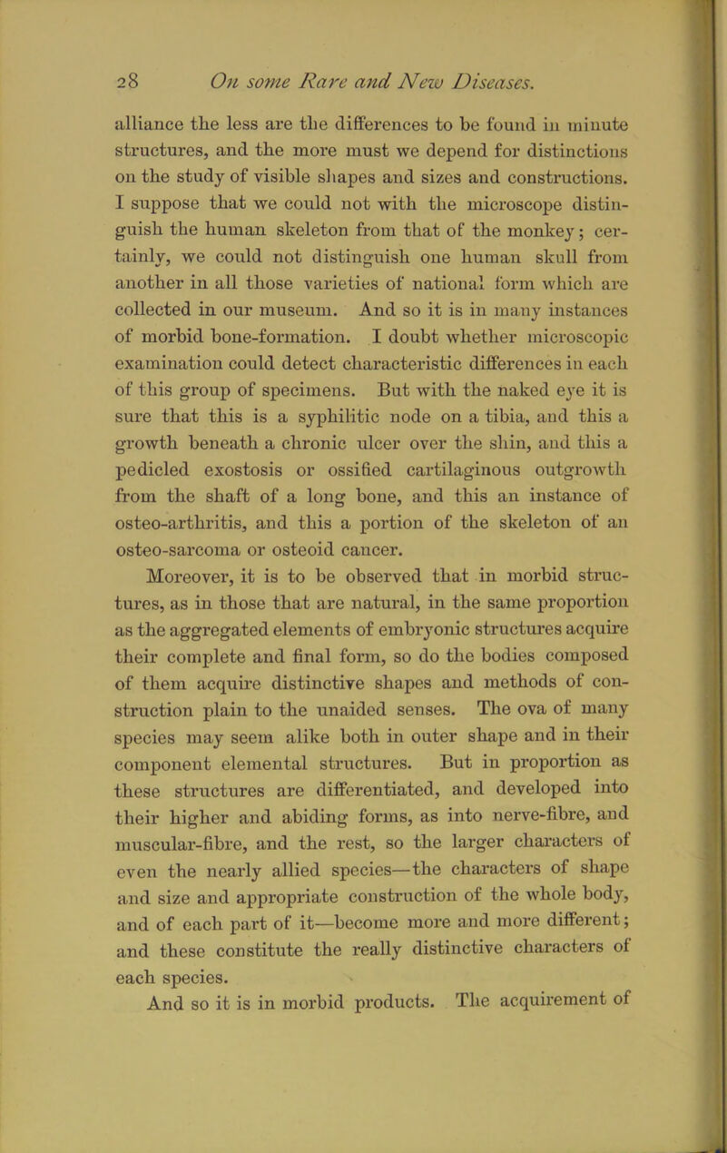 alliance tlie less are tlie differences to be found in minute structures, and tbe more must we depend for distinctions on the study of visible shapes and sizes and constructions. I suppose that we could not with the microscope distin- guish the human skeleton from that of the monkey; cer- tainly, we could not distinguish one human skull from another in all those varieties of national form which are collected in our museum. And so it is in many instances of morbid bone-formation. I doubt whether microscopic examination could detect characteristic differences in each of this group of specimens. But with the naked eye it is sure that this is a syphilitic node on a tibia, and this a growth beneath a chronic ulcer over the shin, and this a pedicled exostosis or ossified cartilaginous outgrowth from the shaft of a long bone, and this an instance of osteo-arthritis, and this a portion of the skeleton of an osteo-sarcoma or osteoid cancer. Moreover, it is to be observed that in morbid struc- tures, as in those that are natural, in the same proportion as the aggregated elements of embryonic structures acquire their complete and final form, so do the bodies composed of them acquire distinctive shapes and methods of con- struction plain to the unaided senses. The ova of many species may seem alike both in outer shape and in their component elemental structures. But in proportion as these structures are differentiated, and developed into their higher and abiding forms, as into nerve-fibre, and muscular-fibre, and the rest, so the larger characters of even the nearly allied species—the characters of shape and size and appropriate construction of the whole body, and of each part of it—become more and more different; and these constitute the really distinctive characters of each species. And so it is in morbid products. The acquirement of