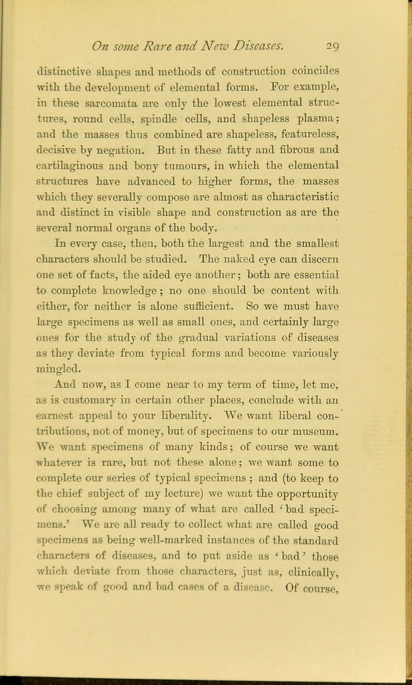 distinctive shapes and methods of construction coincides with the development of elemental forms. For example, in these sarcomata are only the lowest elemental struc- tures, round cells, spindle cells, and shapeless plasma; and the masses thus combined are shapeless, featureless, decisive by negation. But in these fatty and fibrous and cartilaginous and bony tumours, in which the elemental structures have advanced to higher forms, the masses which they severally compose are almost as characteristic and distinct in visible shape and construction as are the several normal organs of the body. In every case, then, both the largest and the smallest characters should be studied. The naked eye can discern one set of facts, the aided eye another; both are essential to complete knowledge; no one should be content with either, for neither is alone sufficient. So we must have large specimens as well as small ones, and certainly large ones for the study of the gradual variations of diseases as they deviate from typical forms and become variously mingled. And now, as I come near to my term of time, let me, as is customary in certain other places, conclude with an earnest appeal to your liberality. We want liberal con- tributions, not of money, but of specimens to our museum. We want specimens of many kinds; of course we want whatever is rare, but not these alone; we want some to complete our series of typical specimens ; and (to keep to the chief subject of my lecture) we want the opportunity of choosing among many of what are called ‘bad speci- mens.’ We are all ready to collect what are called good specimens as being well-marked instances of the standard characters of diseases, and to put aside as ‘ bad ’ those which deviate from those characters, just as, clinically, we speak of good and bad ca.ses of a disease. Of course,