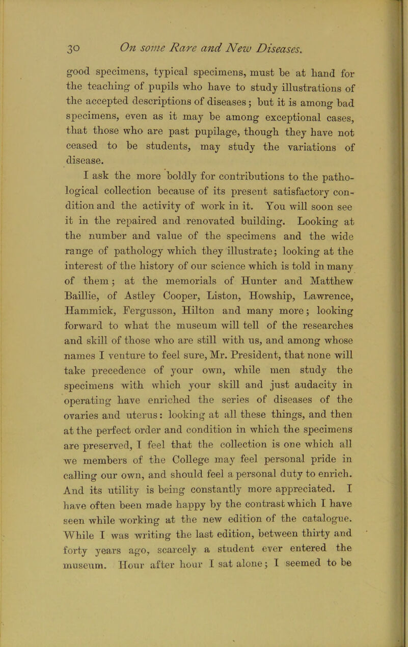 good specimens, typical specimens, must be at band for the teaching of pupils who have to study illustrations of the accepted descriptions of diseases; but it is among bad specimens, even as it may be among exceptional cases, that those who are past pupilage, though they have not ceased to be students, may study the variations of disease. I ask the more boldly for contributions to the patho- logical collection because of its present satisfactory con- dition and the activity of work in it. You will soon see it in the repaired and renovated building. Looking at the number and value of the specimens and the wide range of pathology which they illustrate; looking at the interest of the history of our science which is told in many of them; at the memorials of Hunter and Matthew Baillie, of Astley Cooper, Liston, Howship, Lawrence, Hammick, Fergusson, Hilton and many more; looking forward to what the museum will tell of the researches and skill of those who are still with us, and among whose names I venture to feel sure, Mr. President, that none will take precedence of your own, while men study the specimens with which your skill and just audacity in operating have enriched the series of diseases of the ovaries and uterus: looking at all these things, and then at the perfect order and condition in which the specimens are preserved, I feel that the collection is one which all we members of the College may feel personal pride in calling our own, and should feel a personal duty to enrich. And its utility is being constantly more appreciated. I have often been made happy by the contrast which I have seen while working at the new edition of the catalogue. While I was writing the last edition, between thirty and forty years ago, scarcely a student ever entered the museum. Hour after hour I sat alone; I seemed to be