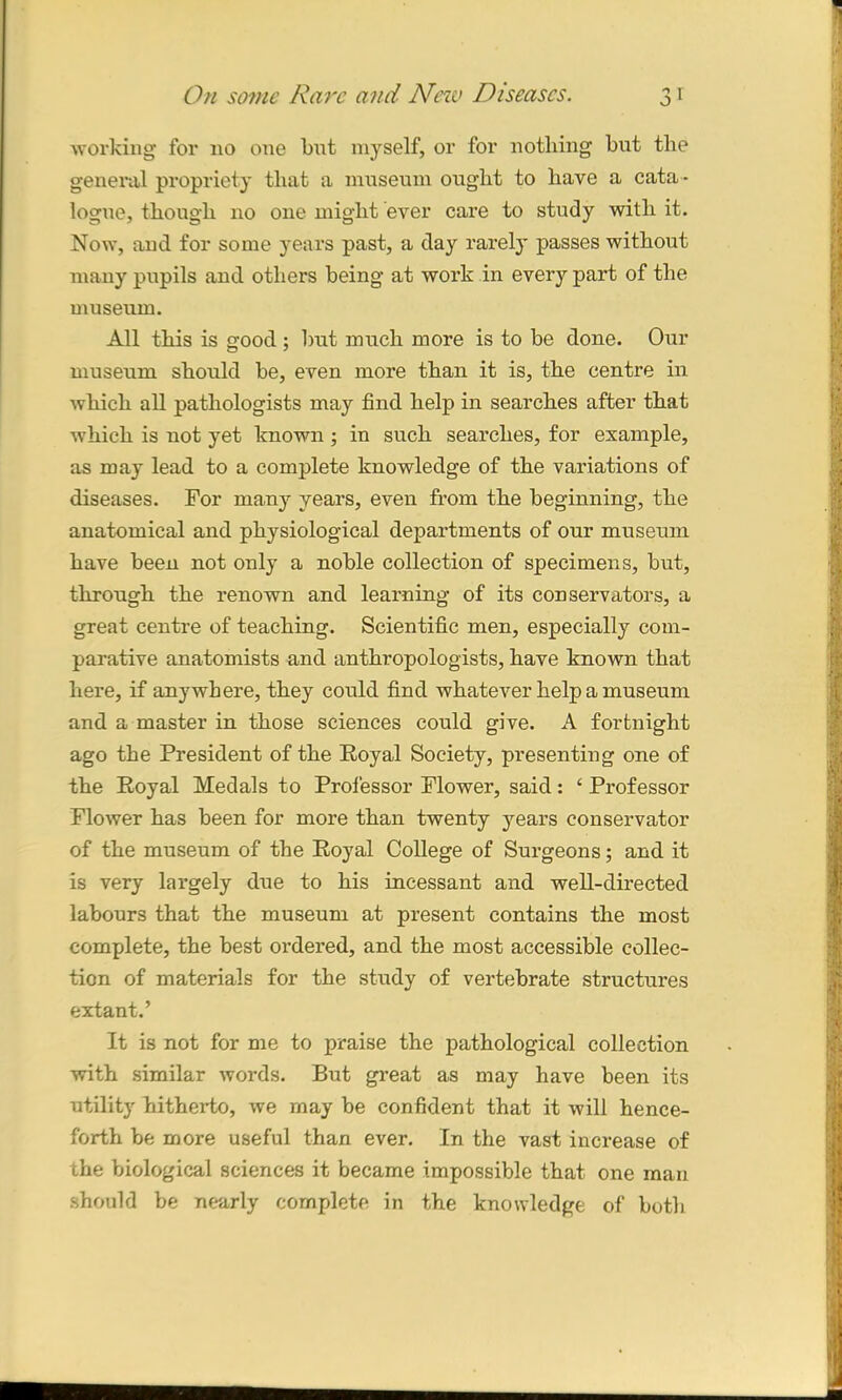 working for no one but myself, or for nothing but the general propriety that a museum ought to have a cata - logue, though no one might ever care to study with it. Now, and for some years past, a day rarely passes without many pupils and others being at work in every part of the museum. All this is good ; but much more is to be done. Our museum should be, even more than it is, the centre in which all pathologists may find help in searches after that wThich is not yet known ; in such searches, for example, as may lead to a complete knowledge of the variations of diseases. For many years, even from the beginning, the anatomical and physiological departments of our museum have been not only a noble collection of specimens, but, through the renown and learning of its conservators, a great centre of teaching. Scientific men, especially com- parative anatomists and anthropologists, have known that here, if anywhere, they could find whatever help a museum and a master in those sciences could give. A fortnight ago the President of the Royal Society, presenting one of the Royal Medals to Professor Flower, said: ‘ Professor Flower has been for more than twenty years conservator of the museum of the Royal College of Surgeons; and it is very largely due to his incessant and well-directed labours that the museum at present contains the most complete, the best ordered, and the most accessible collec- tion of materials for the study of vertebrate structures extant.’ It is not for me to praise the pathological collection with similar words. But great as may have been its utility hitherto, we may be confident that it will hence- forth be more useful than ever. In the vast increase of the biological sciences it became impossible that one man should be nearly complete in the knowledge of both