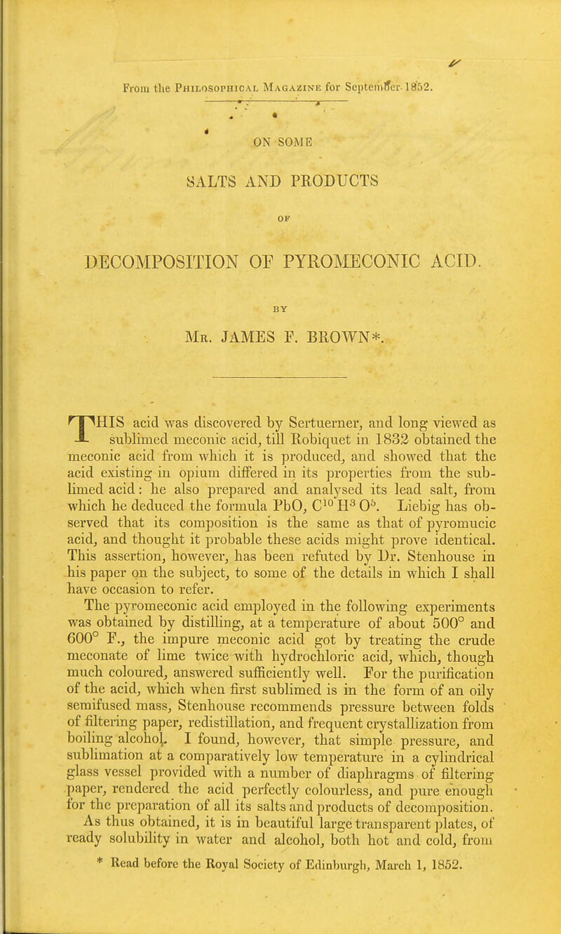 From the Philosophical Magazine for Septemlfer-1852. : _j * ON SOiME SALTS AND PRODUCTS OF DECOMPOSITION OP PYROMECONIC ACID. BY Mr. JAMES F. BROWN*. THIS acid was discovered by Sertuerner, and long viewed as sublimed meconic acid^ till Robiquet in 1832 obtained the meconic acid from wbicb it is produced, and showed that the acid existing in opium differed in its properties from the sub- limed acid: he also prepared and analj^sed its lead salt, fi'oni which he deduced the formula PbOj C^*^ IP 0^. Liebig has ob- served that its composition is the same as that of pyromucic acidj and thought it probable these acids might prove identical. This assertion, however, has been refuted by Dr. Stenhouse in his paper on the subject, to some of the details in which I shall have occasion to refer. The pyromeconic acid employed in the following experiments was obtained by distilling, at a temperature of about 500° and 600° F., the impure meconic acid got by treating the crude meconate of lime tvnce with hydrochloric acid, which, though much coloured, answered sufficiently well. For the purification of the acid, which when first sublimed is in the form of an oily seraifused mass, Stenhouse recommends pressure between folds of filtering paper, redistillation, and frequent crystallization from boiling alcoho^. I found, however, that simple pressm-e, and sublimation at a comparatively low temperature in a cylindrical glass vessel provided with a number of diaphragms of filtering paper, rendered the acid perfectly colourless, and pure enough for the preparation of all its salts and products of decomposition. As thus obtained, it is in beautiful large transparent plates, of ready solubility in water and alcohol, both hot and cold, from