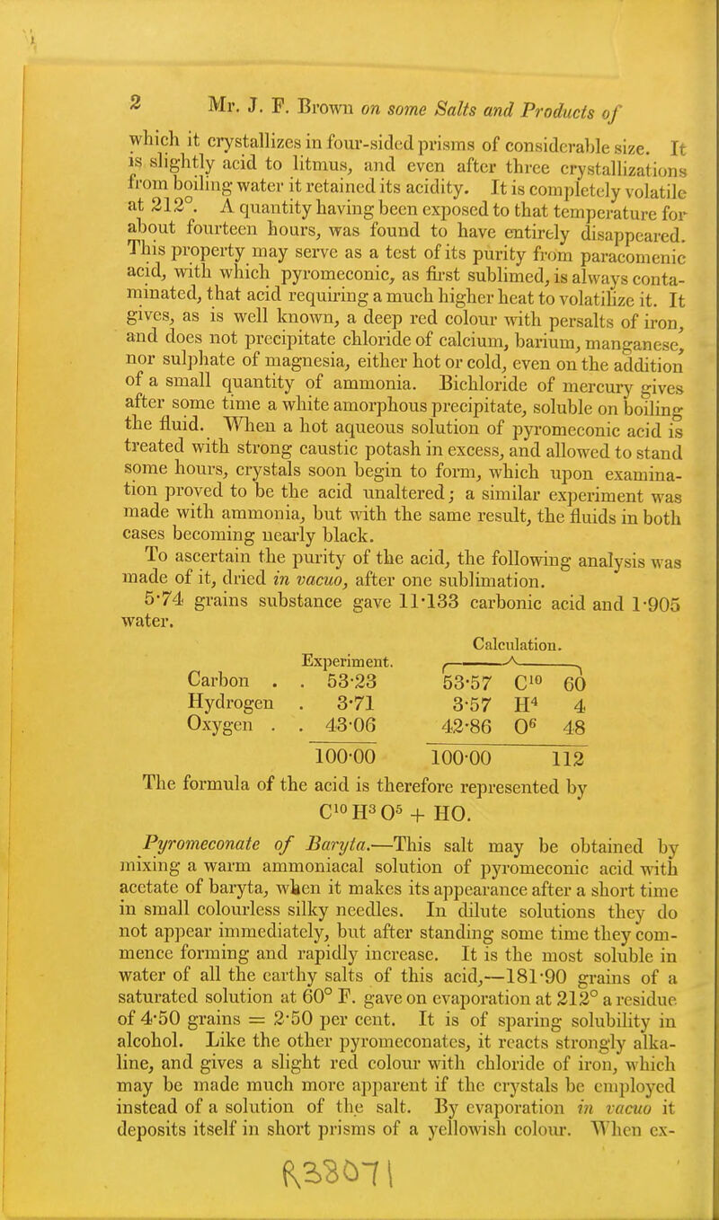 which it crystallizes in four-sided prisms of considerable size. It IS slightly acid to litmus, and even after three crystallizations from boihng water it retained its acidity. It is completely volatile at 212°. A quantity having been exposed to that temperature for about fourteen hours, was found to have entirely disappeared. This property may serve as a test of its purity from paracomenic acid, with which pyromeconic, as fu-st sublimed, is always conta- minated, that acid requiring a much higher heat to volatihze it. It gives, as is well known, a deep red colour ^dth persalts of iron, and does not precipitate chloride of calcium, barium, manganese^ nor sulphate of magnesia, either hot or cold, even on the addition of a small quantity of ammonia. Bichloride of mercury gives after some time a white amorphous precipitate, soluble on boiling the fluid. When a hot aqueous solution of pyromeconic acid is treated with strong caustic potash in excess, and allowed to stand some hours, crystals soon begin to form, which upon examina- tion proved to be the acid unaltered; a similar experiment was made with ammonia, but with the same result, the fluids in both cases becoming neai-ly black. To ascertain the purity of the acid, the following analysis was made of it, dried in vacuo, after one sublimation. 5-74 grains substance gave 11*133 carbonic acid and 1*905 water. Calculation. Experiment. f Carbon . . 53-23 53-57 60 Hydrogen . 3*71 3-57 4 Oxygen . . 43-06 42-86 0^ 48 100-00 100-00 112 The formula of the acid is therefore represented by C10H3O5 + HO. Pyromeconate of Baryta.—This salt may be obtained by mixing a warm ammoniacal solution of pyromeconic acid with acetate of baryta, when it makes its appearance after a short time in small colourless silky needles. In dilute solutions they do not appear immediately, but after standing some time they com- mence forming and rapidly increase. It is the most soluble in water of all the earthy salts of this acid,—181-90 grains of a saturated solution at 60° F. gave on evaporation at 212° a residue of 4-50 grains = 2-50 per cent. It is of sparing solubility in alcohol. Like the other pyromeconates, it reacts strongly alka- line, and gives a slight red colour with chloride of iron, which may be made much more apparent if the crystals be employed instead of a solution of the salt. By evaporation in vacuo it deposits itself in short prisms of a yellowish colour. When ex-