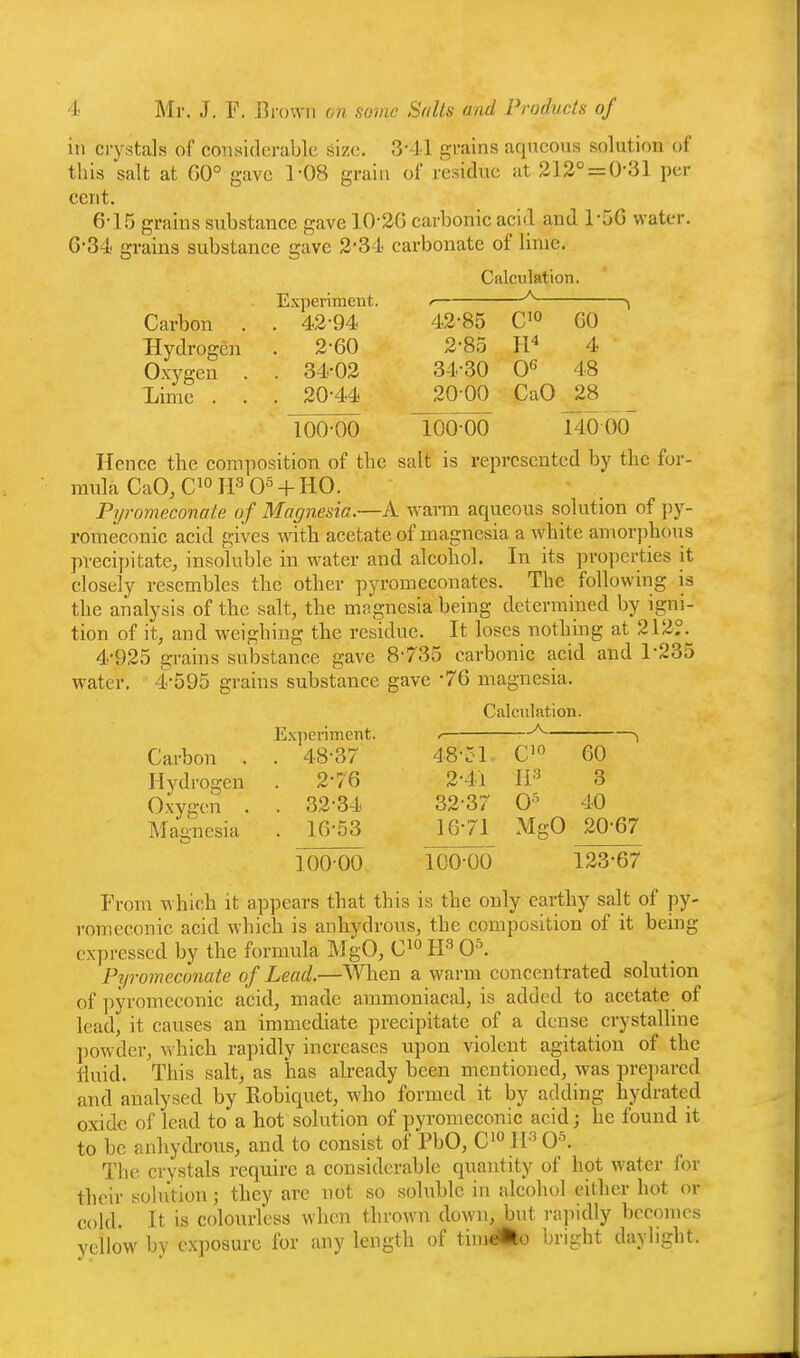 ill crystals of considerable size. 3-41 grains aqueous solution of this salt at G0° gave 1-08 grain of residue at 312° = 0-31 per cent. 6-15 grains substance gave 10'26 carbonic acid and 1-5G water. G-34 grains substance gave 2-34 carbonate of lime. Calculation Experiment Carbon . . 42-94 42-85 C'o 60 Hydrogen . 2-60 2-85 II'' 4 Oxygen . . 34-02 34-30 0^ 48 Lime . . . 20-44 20 00 CaO 28 100-00 100-00 l40 00~ Hence the composition of the salt is represented by the for- mula CaO, Ci° 0^ + HO. Pyromeconate of Magnesia.—A warm aqueous solution of py- romeconic acid gives with acetate of magnesia a white amorphous precipitate, insoluble in water and alcohol. In its properties it closely resembles the other pyromeconates. The following is the analysis of the salt, the magnesia being determined by igni- tion of it, and weighing the residue. It loses nothing at 212°. 4-925 grains substance gave 8-735 carbonic acid and 1-235 water, 4-595 grains substance gave -76 magnesia. Experiment. Calculation. A Carbon . . 48-37 48-ol C'« 60 Hydrogen . 2-76 2-41 II'^ 3 Oxygen . . 32-34 32-37 0^ 40 Magnesia . 16-53 16-71 MgO 2067 10000 100-00 123-67 From which it appears that this is the only earthy salt of py- vomeconie acid which is anhydrous, the composition of it being expressed by the formula MgO, C^ H^ 0^ Pyromeconate of Lead.—When a warm concentrated solution of pyromeconic acid, made ammoniacal, is added to acetate of lead, it causes an immediate precipitate of a dense crystalline powder, which rapidly increases upon violent agitation of the fluid. This salt, as has already been mentioned, was prepared and analysed by Robiquet, who formed it by adding hydrated oxide of lead to a hot solution of pyromeconic acid; he found it to he anhydrous, and to consist of PbO, C'° H-'' O'. The crystals require a considerable quantity of hot water for their solution; they are not so soluble in alcohol either hot or cold. It is colourless when thrown down, but ra]iidly becomes yellow bv exposure for any length of time^o bright daylight.